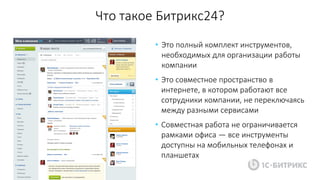 Что такое Битрикс24?
• Это полный комплект инструментов,
необходимых для организации работы
компании
• Это совместное пространство в
интернете, в котором работают все
сотрудники компании, не переключаясь
между разными сервисами
• Совместная работа не ограничивается
рамками офиса — все инструменты
доступны на мобильных телефонах и
планшетах
 