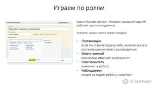 Играем по ролям
Задачи бывают разные… Нередко над одной задачей
работает группа сотрудников.
Укажите, какую «роль» играет каждый:
• Постановщик
если вы ставите задачу себе, можете указать
постановщиком своего руководителя
• Ответственный
полностью отвечает за результат
• Соисполнители
помогают в работе
• Наблюдатели
следят за ходом работы, советуют
 