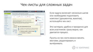 Чек-листы для сложных задач
Если задача включает несколько шагов
или необходимо подготовить
комплект (документов, макетов),
используйте чек-лист.
Это наглядно, удобно и прозрачно для
всех участников: сразу видно, как
двигается процесс.
Пункты из чек-листа можно менять
местами, редактировать и
вычёркивать.
 