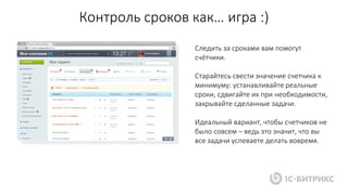 Контроль сроков как… игра :)
Следить за сроками вам помогут
счётчики.
Старайтесь свести значение счетчика к
минимуму: устанавливайте реальные
сроки, сдвигайте их при необходимости,
закрывайте сделанные задачи.
Идеальный вариант, чтобы счетчиков не
было совсем – ведь это значит, что вы
все задачи успеваете делать вовремя.
 