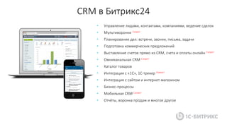 CRM в Битрикс24
• Управление лидами, контактами, компаниями, ведение сделок
• Мультиворонки Скоро!
• Планирование дел: встречи, звонки, письма, задачи
• Подготовка коммерческих предложений
• Выставление счетов прямо из CRM, счета и оплаты онлайн Скоро!
• Омниканальная CRM Скоро!
• Каталог товаров
• Интеграция с «1С», 1С-трекер Новое!
• Интеграция с сайтом и интернет-магазином
• Бизнес-процессы
• Мобильная CRM Скоро!
• Отчёты, воронка продаж и многое другое
 