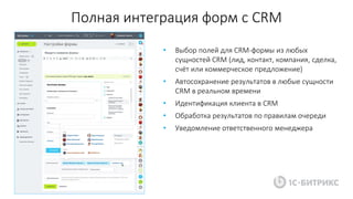 Полная интеграция форм с CRM
• Выбор полей для CRM-формы из любых
сущностей CRM (лид, контакт, компания, сделка,
счёт или коммерческое предложение)
• Автосохранение результатов в любые сущности
CRM в реальном времени
• Идентификация клиента в CRM
• Обработка результатов по правилам очереди
• Уведомление ответственного менеджера
 