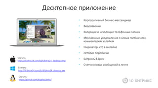 Десктопное приложение
• Корпоративный бизнес-мессенджер
• Видеозвонки
• Входящие и исходящие телефонные звонки
• Мгновенные уведомления о новых сообщениях,
комментариях и лайках
• Индикатор, кто в онлайне
• История переписки
• Битрикс24.Диск
• Счетчик новых сообщений в ленте
Скачать:
http://dl.bitrix24.com/b24/bitrix24_desktop.dmg
Скачать:
http://dl.bitrix24.com/b24/bitrix24_desktop.exe
Скачать:
https://github.com/buglloc/brick/
 