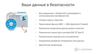 Ваши данные в безопасности
• Все соединения с «Битрикс24» производятся с
использованием сертификата SSL
• Сетевые экраны / фильтры
• Проактивный фильтр (WAF — Web Application Firewall)
• Физическое разделение данных разных клиентов
• Повышенная защита дата-центров (SAS 70 Type II)
• Разграничение прав доступа пользователей
• Ежедневное резервное копирование всех данных
• Двухэтапная авторизация
 