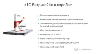 «1С-Битрикс24» в коробке
• Расширенная функциональность
• Размещение на собственном сервере компании
• Собственные доработки интерфейса и бизнес-логики
(открытый исходный код)
• Многодепартаментность
• Интеграция с «1С:ЗУП»
• Active Directory/LDAP Интегратор
• Коннектор к MS Exchange Server 2007/2010
• Коннектор к MS SharePoint
 
