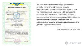 Экспертное заключение Государственной
службы специальной связи и защиты
информации Украины свидетельствуют о том,
что программный комплекс «1С-Битрикс24»
является программным средством общего
назначения со встроенными средствами защиты
и отвечает техническим требованиям по
обеспечению защиты от несанкционированного
доступа с уровнем гарантий Г-1.
Действителен до 26.08.2018 г.
 