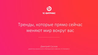 Тренды, которые прямо сейчас
меняют мир вокруг вас
Дмитрий Суслов
директор украинского и белорусского офисов «1С-Битрикс»
 
