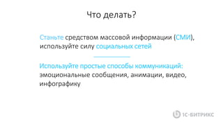 Станьте средством массовой информации (СМИ),
используйте силу социальных сетей
Используйте простые способы коммуникаций:
эмоциональные сообщения, анимации, видео,
инфографику
Что делать?
 