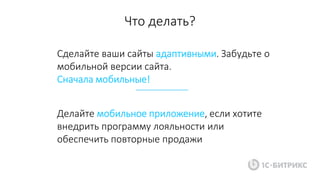 Сделайте ваши сайты адаптивными. Забудьте о
мобильной версии сайта.
Сначала мобильные!
Что делать?
Делайте мобильное приложение, если хотите
внедрить программу лояльности или
обеспечить повторные продажи
 