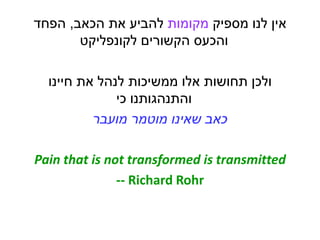 ‫מספיק‬ ‫לנו‬ ‫אין‬‫מקומות‬‫הכאב‬ ‫את‬ ‫להביע‬,‫הפחד‬
‫לקונפליקט‬ ‫הקשורים‬ ‫והכעס‬
‫חיינו‬ ‫את‬ ‫לנהל‬ ‫ממשיכות‬ ‫אלו‬ ‫תחושות‬ ‫ולכן‬
‫כי‬ ‫והתנהגותנו‬
‫שאינו‬ ‫כאב‬‫מוטמר‬‫מועבר‬
Pain that is not transformed is transmitted
-- Richard Rohr
 