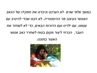 ‫הכאב‬ ‫של‬ ‫תפקידו‬ ‫את‬ ‫וכיבדנו‬ ‫הערכנו‬ ‫לא‬ ‫שנים‬ ‫אלפי‬ ‫במשך‬
‫ההיסטוריה‬ ‫פני‬ ‫בעיצוב‬ ‫האנושי‬.‫עם‬ ‫להיטיב‬ ‫שכדי‬ ‫הבנו‬ ‫לא‬
‫עצמנו‬,‫הבאים‬ ‫הדורות‬ ‫ועם‬ ‫ילדינו‬ ‫עם‬,‫את‬ ‫לשחזר‬ ‫לא‬ ‫כדי‬
‫העבר‬,‫אנושי‬ ‫כאב‬ ‫לשחרר‬ ‫בטוח‬ ‫מקום‬ ‫ליצור‬ ‫הכרחי‬
‫בתוכנו‬ ‫האצור‬.
 