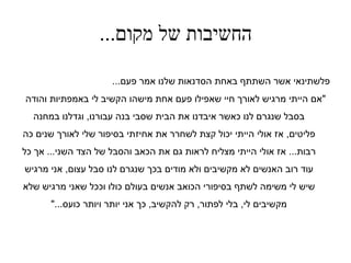 ‫מקום‬ ‫של‬ ‫החשיבות‬...
‫פעם‬ ‫אמר‬ ‫שלנו‬ ‫הסדנאות‬ ‫באחת‬ ‫השתתף‬ ‫אשר‬ ‫פלשתינאי‬...
"‫והודה‬ ‫באמפתיות‬ ‫לי‬ ‫הקשיב‬ ‫מישהו‬ ‫אחת‬ ‫פעם‬ ‫שאפילו‬ ‫חיי‬ ‫לאורך‬ ‫מרגיש‬ ‫הייתי‬ ‫אם‬
‫עבורנו‬ ‫בנה‬ ‫שסבי‬ ‫הבית‬ ‫את‬ ‫איבדנו‬ ‫כאשר‬ ‫לנו‬ ‫שנגרם‬ ‫בסבל‬,‫במחנה‬ ‫וגדלנו‬
‫פליטים‬,‫כה‬ ‫שנים‬ ‫לאורך‬ ‫שלי‬ ‫בסיפור‬ ‫אחיזתי‬ ‫את‬ ‫לשחרר‬ ‫קצת‬ ‫יכול‬ ‫הייתי‬ ‫אולי‬ ‫אז‬
‫רבות‬...‫השני‬ ‫הצד‬ ‫של‬ ‫והסבל‬ ‫הכאב‬ ‫את‬ ‫גם‬ ‫לראות‬ ‫מצליח‬ ‫הייתי‬ ‫אולי‬ ‫אז‬...‫כל‬ ‫אך‬
‫עצום‬ ‫סבל‬ ‫לנו‬ ‫שנגרם‬ ‫בכך‬ ‫מודים‬ ‫ולא‬ ‫מקשיבים‬ ‫לא‬ ‫האנשים‬ ‫רוב‬ ‫עוד‬,‫מרגיש‬ ‫אני‬
‫שלא‬ ‫מרגיש‬ ‫שאני‬ ‫וככל‬ ‫כולו‬ ‫בעולם‬ ‫אנשים‬ ‫הכואב‬ ‫בסיפורי‬ ‫לשתף‬ ‫משימה‬ ‫לי‬ ‫שיש‬
‫לי‬ ‫מקשיבים‬,‫לפתור‬ ‫בלי‬,‫להקשיב‬ ‫רק‬,‫ויותר‬ ‫יותר‬ ‫אני‬ ‫כך‬‫כועס‬..".
 