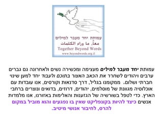 ‫עמותת‬‫למילים‬ ‫מעבר‬ ‫יחד‬‫ומכשירה‬ ‫מעצימה‬‫גברים‬ ‫גם‬ ‫ולאחרונה‬ ‫נשים‬
‫ויהודים‬ ‫ערבים‬‫ולעבוד‬ ‫בתוכם‬ ‫האצור‬ ‫הכאב‬ ‫את‬ ‫לשחרר‬‫שינוי‬ ‫למען‬ ‫יחד‬
‫ושלום‬ ‫חברתי‬.‫בגליל‬ ‫ממקומנו‬,‫וקורסים‬ ‫סדנאות‬ ‫דרך‬,‫עם‬ ‫עובדות‬ ‫אנו‬
‫מוסלמים‬ ‫של‬ ‫מגוונת‬ ‫אוכלוסיה‬,‫יהודים‬,‫דרוזים‬,‫ברחבי‬ ‫ונוצרים‬ ‫בדואים‬
‫הארץ‬.‫באזורנו‬ ‫והאלימות‬ ‫הגזענות‬ ‫של‬ ‫בשורשיה‬ ‫לטפל‬ ‫כדי‬,‫מלמדות‬ ‫אנו‬
‫אנשים‬‫במקום‬ ‫מוביל‬ ‫והוא‬ ‫נפגעים‬ ‫בו‬ ‫שאין‬ ‫בקונפליקט‬ ‫להיות‬ ‫כיצד‬
‫להרס‬,‫מיטיב‬ ‫אנושי‬ ‫לחיבור‬.
 