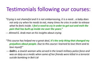 Testimonials following our courses:
“Crying is not shameful and it is not embarrassing, it is a need… a baby does
not only cry when he needs to eat, many times he cries in order to release
what he feels inside. I feel a need to cry in order to get out and melt the
pain that has built up inside me over the years.”
--- Ahmed G. Arab man on his insights about crying
“This course has helped me a great deal, it’s the only thing that changed my
prejudices about people. Due to this course I learned to love them and to
love myself.”
--- Galit L. a Jewish woman who served in the Israeli military police force and
was on duty as a medic when some of her friends were killed in a terrorist
suicide bombing in Beit Lid
 