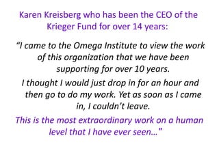 Karen Kreisberg who has been the CEO of the
Krieger Fund for over 14 years:
“I came to the Omega Institute to view the work
of this organization that we have been
supporting for over 10 years.
I thought I would just drop in for an hour and
then go to do my work. Yet as soon as I came
in, I couldn’t leave.
This is the most extraordinary work on a human
"level that I have ever seen…
 