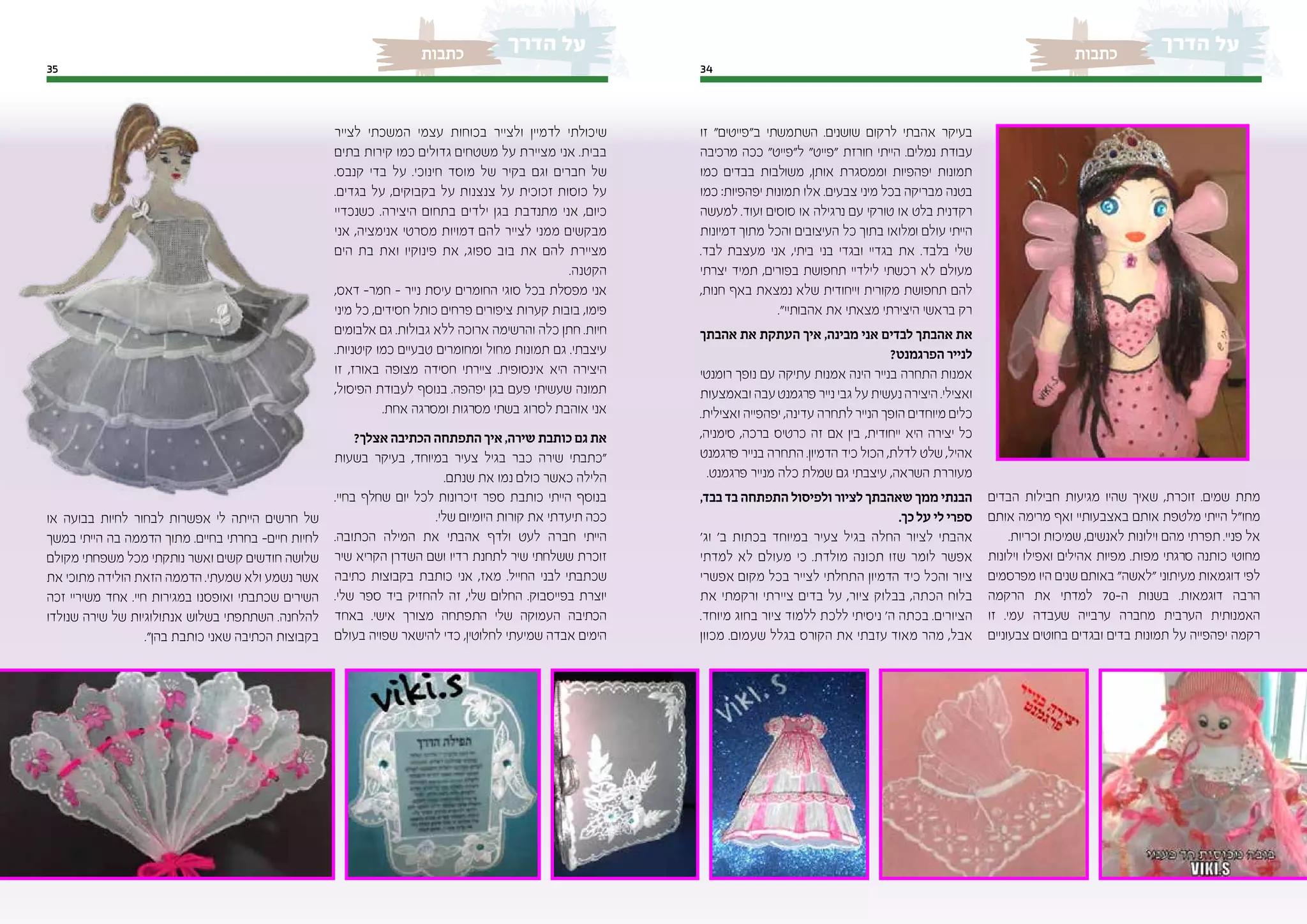 3435
‫כתבות‬‫כתבות‬
‫הבדים‬ ‫חבילות‬ ‫מגיעות‬ ‫שהיו‬ ‫שאיך‬ ,‫זוכרת‬ .‫שמים‬ ‫מתת‬
‫אותם‬ ‫מרימה‬ ‫ואף‬ ‫באצבעותיי‬ ‫אותם‬ ‫מלטפת‬ ‫הייתי‬ ‫מחו"ל‬
.‫וכריות‬ ‫שמיכות‬ ,‫לאנשים‬ ‫וילונות‬ ‫מהם‬ ‫תפרתי‬ .‫פניי‬ ‫אל‬
‫וילונות‬ ‫ואפילו‬ ‫אהילים‬ ‫מפיות‬ .‫מפות‬ ‫סרגתי‬ ‫כותנה‬ ‫מחוטי‬
‫מפרסמים‬ ‫היו‬ ‫שנים‬ ‫באותם‬ "‫"לאשה‬ ‫מעיתוני‬ ‫דוגמאות‬ ‫לפי‬
‫הרקמה‬ ‫את‬ ‫למדתי‬ 70-‫ה‬ ‫בשנות‬ .‫דוגמאות‬ ‫הרבה‬
‫זו‬ .‫עמי‬ ‫שעבדה‬ ‫ערבייה‬ ‫מחברה‬ ‫הערבית‬ ‫האמנותית‬
‫צבעוניים‬ ‫בחוטים‬ ‫ובגדים‬ ‫בדים‬ ‫תמונות‬ ‫על‬ ‫יפהפייה‬ ‫רקמה‬
‫זו‬ "‫ב"פייטים‬ ‫השתמשתי‬ .‫שושנים‬ ‫לרקום‬ ‫אהבתי‬ ‫בעיקר‬
‫מרכיבה‬ ‫ככה‬ "‫ל"פייט‬ "‫"פייט‬ ‫חורזת‬ ‫הייתי‬ .‫נמלים‬ ‫עבודת‬
‫כמו‬ ‫בבדים‬ ‫משולבות‬ ,‫אותן‬ ‫וממסגרת‬ ‫יפהפיות‬ ‫תמונות‬
‫כמו‬ :‫יפהפיות‬ ‫תמונות‬ ‫אלו‬ .‫צבעים‬ ‫מיני‬ ‫בכל‬ ‫מבריקה‬ ‫בטנה‬
‫למעשה‬ .‫ועוד‬ ‫סוסים‬ ‫או‬ ‫נרגילה‬ ‫עם‬ ‫טורקי‬ ‫או‬ ‫בלט‬ ‫רקדנית‬
‫דמיונות‬ ‫מתוך‬ ‫והכל‬ ‫העיצובים‬ ‫כל‬ ‫בתוך‬ ‫ומלואו‬ ‫עולם‬ ‫הייתי‬
.‫לבד‬ ‫מעצבת‬ ‫אני‬ ,‫ביתי‬ ‫בני‬ ‫ובגדי‬ ‫בגדיי‬ ‫את‬ .‫בלבד‬ ‫שלי‬
‫יצרתי‬ ‫תמיד‬ ,‫בפורים‬ ‫תחפושת‬ ‫לילדיי‬ ‫רכשתי‬ ‫לא‬ ‫מעולם‬
,‫חנות‬ ‫באף‬ ‫נמצאת‬ ‫שלא‬ ‫וייחודית‬ ‫מקורית‬ ‫תחפושת‬ ‫להם‬
."‫אהבותיי‬ ‫את‬ ‫מצאתי‬ ‫היצירתי‬ ‫בראשי‬ ‫רק‬
‫אהבתך‬ ‫את‬ ‫העתקת‬ ‫איך‬ ,‫מבינה‬ ‫אני‬ ‫לבדים‬ ‫אהבתך‬ ‫את‬
?‫הפרגמנט‬ ‫לנייר‬
‫רומנטי‬ ‫נופך‬ ‫עם‬ ‫עתיקה‬ ‫אמנות‬ ‫הינה‬ ‫בנייר‬ ‫התחרה‬ ‫אמנות‬
‫ובאמצעות‬ ‫עבה‬‫פרגמנט‬ ‫נייר‬ ‫גבי‬ ‫על‬ ‫נעשית‬‫היצירה‬ .‫ואצילי‬
.‫ואצילית‬ ‫יפהפייה‬ ,‫עדינה‬ ‫לתחרה‬ ‫הנייר‬ ‫הופך‬ ‫מיוחדים‬ ‫כלים‬
,‫סימניה‬ ,‫ברכה‬ ‫כרטיס‬ ‫זה‬ ‫אם‬ ‫בין‬ ,‫ייחודית‬ ‫היא‬ ‫יצירה‬ ‫כל‬
‫פרגמנט‬ ‫בנייר‬ ‫התחרה‬ .‫הדמיון‬ ‫כיד‬ ‫הכול‬ ,‫לדלת‬ ‫שלט‬ ,‫אהיל‬
.‫פרגמנט‬ ‫מנייר‬ ‫כלה‬ ‫שמלת‬ ‫גם‬ ‫עיצבתי‬ ,‫השראה‬ ‫מעוררת‬
,‫בבד‬ ‫בד‬ ‫התפתחה‬ ‫ולפיסול‬ ‫לציור‬ ‫שאהבתך‬ ‫ממך‬ ‫הבנתי‬
.‫כך‬ ‫על‬ ‫לי‬ ‫ספרי‬
'‫וג‬ '‫ב‬ ‫בכתות‬ ‫במיוחד‬ ‫צעיר‬ ‫בגיל‬ ‫החלה‬ ‫לציור‬ ‫אהבתי‬
‫למדתי‬ ‫לא‬ ‫מעולם‬ ‫כי‬ .‫מולדת‬ ‫תכונה‬ ‫שזו‬ ‫לומר‬ ‫אפשר‬
‫אפשרי‬ ‫מקום‬ ‫בכל‬ ‫לצייר‬ ‫התחלתי‬ ‫הדמיון‬ ‫כיד‬ ‫והכל‬ ‫ציור‬
‫את‬ ‫ורקמתי‬ ‫ציירתי‬ ‫בדים‬ ‫על‬ ,‫ציור‬ ‫בבלוק‬ ,‫הכתה‬ ‫בלוח‬
.‫מיוחד‬ ‫בחוג‬ ‫ציור‬ ‫ללמוד‬ ‫ללכת‬ ‫ניסיתי‬ '‫ה‬ ‫בכתה‬ .‫הציורים‬
‫מכוון‬ .‫שעמום‬ ‫בגלל‬ ‫הקורס‬ ‫את‬ ‫עזבתי‬ ‫מאוד‬ ‫מהר‬ ,‫אבל‬
‫לצייר‬ ‫המשכתי‬ ‫עצמי‬ ‫בכוחות‬ ‫ולצייר‬ ‫לדמיין‬ ‫שיכולתי‬
‫בתים‬ ‫קירות‬ ‫כמו‬ ‫גדולים‬ ‫משטחים‬ ‫על‬ ‫מציירת‬ ‫אני‬ .‫בבית‬
.‫קנבס‬ ‫בדי‬ ‫על‬ .‫חינוכי‬ ‫מוסד‬ ‫של‬ ‫בקיר‬ ‫וגם‬ ‫חברים‬ ‫של‬
.‫בגדים‬ ‫על‬ ,‫בקבוקים‬ ‫על‬ ‫צנצנות‬ ‫על‬ ‫זכוכית‬ ‫כוסות‬ ‫על‬
‫כשנכדיי‬ .‫היצירה‬ ‫בתחום‬ ‫ילדים‬ ‫בגן‬ ‫מתנדבת‬ ‫אני‬ ,‫כיום‬
‫אני‬ ,‫אנימציה‬ ‫מסרטי‬ ‫דמויות‬ ‫להם‬ ‫לצייר‬ ‫ממני‬ ‫מבקשים‬
‫הים‬ ‫בת‬ ‫ואת‬ ‫פינוקיו‬ ‫את‬ ,‫ספוג‬ ‫בוב‬ ‫את‬ ‫להם‬ ‫מציירת‬
.‫הקטנה‬
,‫דאס‬ -‫חמר‬ - ‫נייר‬ ‫עיסת‬ ‫החומרים‬ ‫סוגי‬ ‫בכל‬ ‫מפסלת‬ ‫אני‬
‫מיני‬ ‫כל‬ ,‫חסידים‬ ‫כותל‬ ‫פרחים‬ ‫ציפורים‬ ‫קערות‬ ‫בובות‬ ,‫פימו‬
‫אלבומים‬ ‫גם‬ .‫גבולות‬ ‫ללא‬ ‫ארוכה‬ ‫והרשימה‬ ‫כלה‬ ‫חתן‬ .‫חיות‬
.‫קיטניות‬ ‫כמו‬ ‫טבעיים‬ ‫ומחומרים‬ ‫מחול‬ ‫תמונות‬ ‫גם‬ .‫עיצבתי‬
‫זו‬ ,‫באורז‬ ‫מצופה‬ ‫חסידה‬ ‫ציירתי‬ .‫אינסופית‬ ‫היא‬ ‫היצירה‬
,‫הפיסול‬ ‫לעבודת‬ ‫בנוסף‬ .‫יפהפה‬ ‫בגן‬ ‫פעם‬ ‫שעשיתי‬ ‫תמונה‬
.‫אחת‬ ‫ומסרגה‬ ‫מסרגות‬ ‫בשתי‬ ‫לסרוג‬ ‫אוהבת‬ ‫אני‬
?‫אצלך‬ ‫הכתיבה‬ ‫התפתחה‬ ‫איך‬ ,‫שירה‬ ‫כותבת‬ ‫גם‬ ‫את‬
‫בשעות‬ ‫בעיקר‬ ,‫במיוחד‬ ‫צעיר‬ ‫בגיל‬ ‫כבר‬ ‫שירה‬ ‫"כתבתי‬
.‫שנתם‬ ‫את‬ ‫נמו‬ ‫כולם‬ ‫כאשר‬ ‫הלילה‬
.‫בחיי‬ ‫שחלף‬ ‫יום‬ ‫לכל‬ ‫זיכרונות‬ ‫ספר‬ ‫כותבת‬ ‫הייתי‬ ‫בנוסף‬
.‫שלי‬ ‫היומיום‬ ‫קורות‬ ‫את‬ ‫תיעדתי‬ ‫ככה‬
.‫הכתובה‬ ‫המילה‬ ‫את‬ ‫אהבתי‬ ‫ולדף‬ ‫לעט‬ ‫חברה‬ ‫הייתי‬
‫שיר‬ ‫הקריא‬ ‫השדרן‬ ‫ושם‬ ‫רדיו‬ ‫לתחנת‬ ‫שיר‬ ‫ששלחתי‬ ‫זוכרת‬
‫כתיבה‬ ‫בקבוצות‬ ‫כותבת‬ ‫אני‬ ,‫מאז‬ .‫החייל‬ ‫לבני‬ ‫שכתבתי‬
.‫שלי‬ ‫ספר‬ ‫ביד‬ ‫להחזיק‬ ‫זה‬ ,‫שלי‬ ‫החלום‬ .‫בפייסבוק‬ ‫יוצרת‬
‫באחד‬ .‫אישי‬ ‫מצורך‬ ‫התפתחה‬ ‫שלי‬ ‫העמוקה‬ ‫הכתיבה‬
‫בעולם‬ ‫שפויה‬ ‫להישאר‬ ‫כדי‬ ,‫לחלוטין‬ ‫שמיעתי‬ ‫אבדה‬ ‫הימים‬
‫או‬ ‫בבועה‬ ‫לחיות‬ ‫לבחור‬ ‫אפשרות‬ ‫לי‬ ‫הייתה‬ ‫חרשים‬ ‫של‬
‫במשך‬ ‫הייתי‬ ‫בה‬ ‫הדממה‬ ‫מתוך‬ .‫בחיים‬ ‫בחרתי‬ -‫חיים‬ ‫לחיות‬
‫מקולם‬ ‫משפחתי‬ ‫מכל‬ ‫נותקתי‬ ‫ואשר‬ ‫קשים‬ ‫חודשים‬ ‫שלושה‬
‫את‬ ‫מתוכי‬ ‫הולידה‬ ‫הזאת‬ ‫הדממה‬ .‫שמעתי‬ ‫ולא‬ ‫נשמע‬ ‫אשר‬
‫זכה‬ ‫משיריי‬ ‫אחד‬ .‫חיי‬ ‫במגירות‬ ‫ואופסנו‬ ‫שכתבתי‬ ‫השירים‬
‫שנולדו‬ ‫שירה‬ ‫של‬ ‫אנתולוגיות‬ ‫בשלוש‬ ‫השתתפתי‬ .‫להלחנה‬
."‫בהן‬ ‫כותבת‬ ‫שאני‬ ‫הכתיבה‬ ‫בקבוצות‬
 