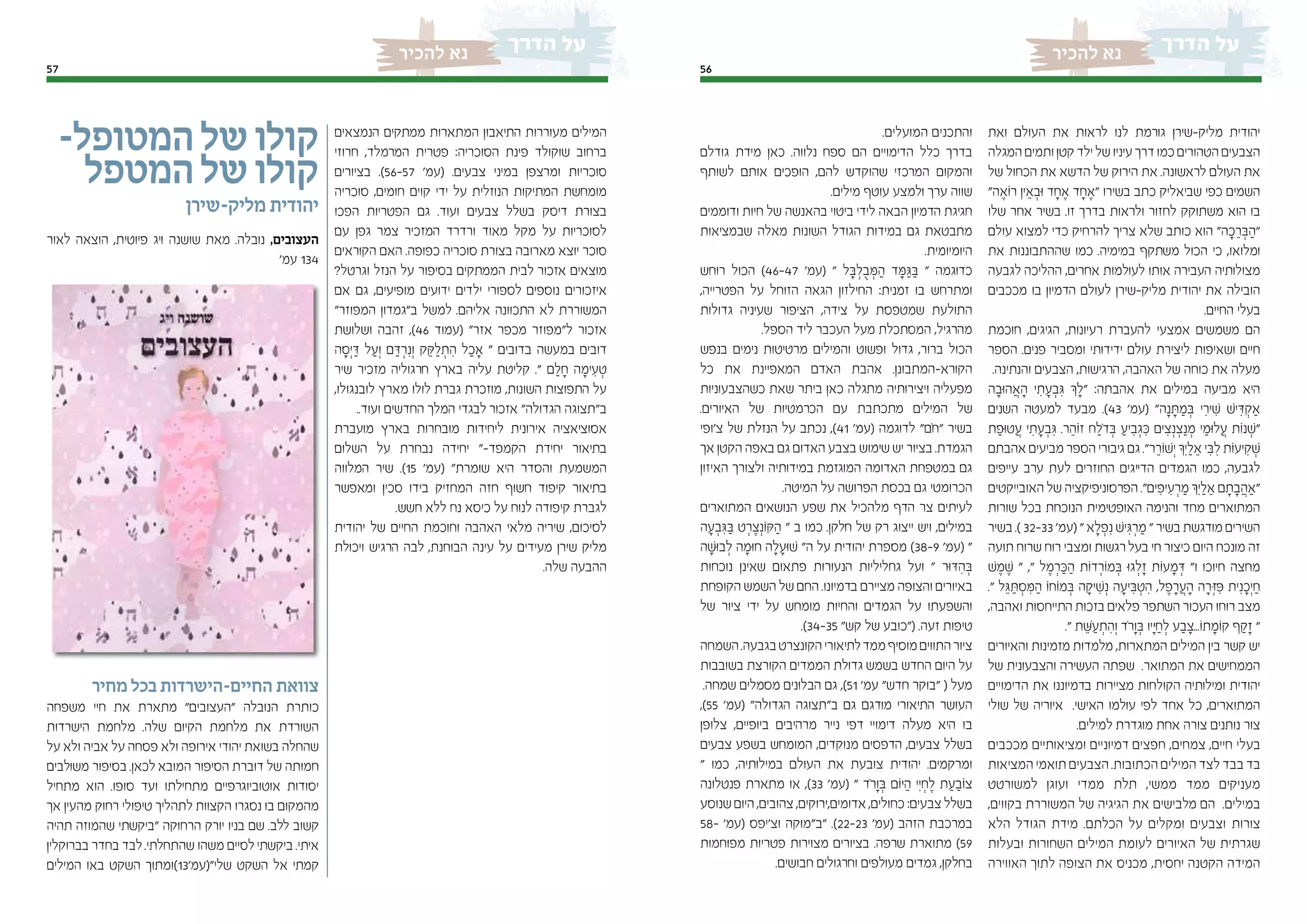 5657
‫להכיר‬ ‫נא‬‫להכיר‬ ‫נא‬
‫ואת‬ ‫העולם‬ ‫את‬ ‫לראות‬ ‫לנו‬ ‫גורמת‬ ‫מליק-שירן‬ ‫יהודית‬
‫המגלה‬ ‫ותמים‬ ‫קטן‬ ‫ילד‬ ‫של‬ ‫עיניו‬ ‫דרך‬ ‫כמו‬‫הטהורים‬ ‫הצבעים‬
‫של‬ ‫הכחול‬ ‫את‬ ‫הדשא‬ ‫של‬ ‫הירוק‬ ‫את‬ .‫לראשונה‬ ‫העולם‬ ‫את‬
"‫ה‬ ֶ‫ֹוא‬‫ר‬ ‫ין‬ ֵ‫א‬ ְ‫ּוב‬ ‫ד‬ ָ‫ח‬ ֶ‫א‬ ‫ד‬ ָ‫ח‬ ֶ‫"א‬ ‫בשירו‬ ‫כתב‬ ‫שביאליק‬ ‫כפי‬ ‫השמים‬
‫שלו‬ ‫אחר‬ ‫בשיר‬ .‫זו‬ ‫בדרך‬ ‫ולראות‬ ‫לחזור‬ ‫משתוקק‬ ‫הוא‬ ‫בו‬
‫עולם‬ ‫למצוא‬ ‫כדי‬ ‫להרחיק‬ ‫צריך‬ ‫שלא‬ ‫כותב‬ ‫הוא‬ "‫ה‬ ָ‫כ‬ ֵ‫ר‬ ְ‫ּב‬ ַ‫"ה‬
‫את‬ ‫שההתבוננות‬ ‫כמו‬ .‫במימיה‬ ‫משתקף‬ ‫הכול‬ ‫כי‬ ,‫ומלואו‬
‫לגבעה‬ ‫ההליכה‬ ,‫אחרים‬ ‫לעולמות‬ ‫אותו‬ ‫העבירה‬ ‫מצולותיה‬
‫מככבים‬ ‫בו‬ ‫הדמיון‬ ‫לעולם‬ ‫מליק-שירן‬ ‫יהודית‬ ‫את‬ ‫הובילה‬
.‫החיים‬ ‫בעלי‬
‫חוכמת‬ ,‫הגיגים‬ ,‫רעיונות‬ ‫להעברת‬ ‫אמצעי‬ ‫משמשים‬ ‫הם‬
‫הספר‬ .‫פנים‬ ‫ומסביר‬ ‫ידידותי‬ ‫עולם‬ ‫ליצירת‬ ‫ושאיפות‬ ‫חיים‬
.‫והנתינה‬ ‫הצבעים‬ ,‫הרגישות‬ ,‫האהבה‬ ‫של‬ ‫כוחה‬ ‫את‬ ‫מעלה‬
‫ה‬ ָ‫ּוב‬‫ה‬ ֲ‫א‬ ָ‫ה‬ ‫י‬ ִ‫ת‬ ָ‫ע‬ ְ‫ב‬ ִ‫ּג‬ ‫ְך‬ ָ‫"ל‬ :‫אהבתה‬ ‫את‬ ‫במילים‬ ‫מביעה‬ ‫היא‬
‫השנים‬ ‫למעטה‬ ‫מבעד‬ .)43 '‫(עמ‬ "‫ה‬ָ‫נ‬ ָ‫ּת‬ ַ‫מ‬ ְ‫ּב‬ ‫י‬ ִ‫יר‬ ִ‫ׁש‬ ‫יׁש‬ ִ‫ּד‬ ְ‫ַאק‬
‫ת‬ ַ‫ּופ‬‫ט‬ ֲ‫ע‬ ‫י‬ ִ‫ת‬ ָ‫ע‬ ְ‫ב‬ ִ‫ּג‬ .‫ר‬ ֵ‫ֹוה‬‫ז‬ ‫ח‬ ַ‫ֹל‬‫ד‬ ְ‫ּב‬ ַ‫יע‬ ִ‫ב‬ ְ‫ג‬ ִ‫ּכ‬ ‫ים‬ ִ‫צ‬ְ‫נ‬ ְ‫צ‬ַ‫נ‬ ְ‫מ‬ ‫י‬ ַ‫ּומ‬‫ל‬ ֲ‫ע‬ ‫ֹות‬‫נ‬ ְ‫"ׁש‬
‫אהבתם‬ ‫מביעים‬ ‫הספר‬ ‫גיבורי‬ ‫גם‬ ."‫ר‬ ֵ‫ֹור‬‫ׁש‬ְ‫י‬ ‫ְִך‬‫י‬ ַ‫ל‬ ֵ‫א‬ ‫י‬ ִ‫ּב‬ ִ‫ל‬ ‫ֹות‬‫ע‬‫י‬ ִ‫ק‬ ְ‫ׁש‬
‫עייפים‬ ‫ערב‬ ‫לעת‬ ‫החוזרים‬ ‫הדייגים‬ ‫הגמדים‬ ‫כמו‬ ,‫לגבעה‬
‫האובייקטים‬ ‫של‬ ‫הפרסוניפיקציה‬ ."‫ים‬ ִ‫יפ‬ ִ‫ע‬ ְ‫ר‬ ַ‫מ‬ ‫ְִך‬‫י‬ ַ‫ל‬ ֵ‫א‬ ‫ם‬ ָ‫ת‬ ָ‫ב‬ ֲ‫"ַאה‬
‫שורות‬ ‫בכל‬ ‫הנוכחת‬ ‫האופטימית‬ ‫והנימה‬ ‫מחד‬ ‫המתוארים‬
‫בשיר‬ .) 32-33 '‫(עמ‬ " ‫א‬ ָ‫ל‬ ְ‫פ‬ִ‫נ‬ ‫יׁש‬ ִ‫ּג‬ ְ‫ר‬ ַ‫מ‬ " ‫בשיר‬ ‫מודגשת‬ ‫השירים‬
‫תועה‬ ‫שרוח‬ ‫רוח‬ ‫ומצבי‬ ‫רגשות‬‫בעל‬ ‫חי‬ ‫כיצור‬ ‫היום‬ ‫מונכח‬ ‫זה‬
‫ׁש‬ ֶ‫מ‬ ֶ‫ׁש‬ " ," ‫ל‬ ֶ‫מ‬ ְ‫ר‬ ַ‫ּכ‬ ַ‫ה‬ ‫ֹות‬‫ד‬ ְ‫ֹור‬‫מ‬ ְ‫ּב‬ ‫ּו‬‫ג‬ ְ‫ל‬ ָ‫ז‬ ‫ֹות‬‫ע‬ ָ‫מ‬ ְ‫ּד‬ "‫ו‬ ‫חיוכו‬ ‫מחצה‬
." ‫ל‬ ֵ‫ּג‬ ַ‫ּת‬ ְ‫ס‬ ִ‫ּמ‬ ַ‫ה‬ ‫ֹו‬‫ח‬‫ֹו‬‫מ‬ ְ‫ּב‬ ‫ה‬ ָ‫יק‬ ִ‫ׁש‬ְ‫נ‬ ‫ה‬ ָ‫יע‬ ִ‫ּב‬ ְ‫ט‬ ִ‫ה‬ ,‫ל‬ ֶ‫פ‬ ָ‫ר‬ ֲ‫ע‬ ָ‫ה‬ ‫ה‬ ָ‫ר‬ ְ‫ּז‬ ִ‫ּפ‬ ‫ית‬ִ‫נ‬ ָ‫ְכ‬‫י‬ ַ‫ח‬
,‫ואהבה‬ ‫התייחסות‬ ‫בזכות‬ ‫פלאים‬ ‫השתפר‬ ‫העכור‬ ‫רוחו‬ ‫מצב‬
." ‫ת‬ ֵ‫ּׁש‬ ַ‫ע‬ ְ‫ת‬ ִ‫וְה‬ ‫ֹד‬‫ר‬ָ‫ו‬ ְ‫ּב‬ ‫ָיו‬‫ּי‬ ַ‫ח‬ ְ‫ל‬ ‫ע‬ ַ‫ב‬ ָ‫ֹו...צ‬‫ת‬ ָ‫ֹומ‬‫ק‬ ‫ף‬ ַ‫ק‬ ָ‫ז‬ "
‫והאיורים‬ ‫מזמינות‬ ‫מלמדות‬ ,‫המתארות‬ ‫המילים‬ ‫בין‬ ‫קשר‬ ‫יש‬
‫של‬ ‫והצבעונית‬ ‫העשירה‬ ‫שפתה‬ .‫המתואר‬ ‫את‬ ‫הממחישים‬
‫הדימויים‬ ‫את‬ ‫בדמיוננו‬ ‫מציירות‬ ‫הקולחות‬ ‫ומילותיה‬ ‫יהודית‬
‫שולי‬ ‫של‬ ‫איוריה‬ .‫האישי‬ ‫עולמו‬ ‫לפי‬ ‫אחד‬ ‫כל‬ ,‫המתוארים‬
.‫למילים‬ ‫מוגדרת‬ ‫אחת‬ ‫צורה‬ ‫נותנים‬ ‫צור‬
‫מככבים‬ ‫ומציאותיים‬ ‫דמיוניים‬ ‫חפצים‬ ,‫צמחים‬ ,‫חיים‬ ‫בעלי‬
‫המציאות‬ ‫תואמי‬ ‫הצבעים‬ .‫הכתובות‬ ‫המילים‬ ‫לצד‬ ‫בבד‬ ‫בד‬
‫למשורטט‬ ‫ועוגן‬ ‫ממדי‬ ‫תלת‬ ,‫ממשי‬ ‫ממד‬ ‫מעניקים‬
,‫בקווים‬ ‫המשוררת‬ ‫של‬ ‫הגיגיה‬ ‫את‬ ‫מלבישים‬ ‫הם‬ .‫במילים‬
‫הלא‬ ‫הגודל‬ ‫מידת‬ .‫הכלתם‬ ‫על‬ ‫ומקלים‬ ‫וצבעים‬ ‫צורות‬
‫ובעלות‬ ‫השחורות‬ ‫המילים‬ ‫לעומת‬ ‫האיורים‬ ‫של‬ ‫שגרתית‬
‫האווירה‬ ‫לתוך‬ ‫הצופה‬ ‫את‬ ‫מכניס‬ ,‫יחסית‬ ‫הקטנה‬ ‫המידה‬
.‫המועלים‬ ‫והתכנים‬
‫גודלם‬ ‫מידת‬ ‫כאן‬ .‫נלווה‬ ‫ספח‬ ‫הם‬ ‫הדימויים‬ ‫כלל‬ ‫בדרך‬
‫לשותף‬ ‫אותם‬ ‫הופכים‬ ,‫להם‬ ‫שהוקדש‬ ‫המרכזי‬ ‫והמקום‬
.‫מילים‬ ‫עוטף‬ ‫ולמצע‬ ‫ערך‬ ‫שווה‬
‫ודוממים‬ ‫חיות‬ ‫של‬ ‫בהאנשה‬ ‫ביטוי‬ ‫לידי‬ ‫הבאה‬ ‫הדמיון‬ ‫חגיגת‬
‫שבמציאות‬ ‫מאלה‬ ‫השונות‬ ‫הגודל‬ ‫במידות‬ ‫גם‬ ‫מתבטאת‬
.‫היומיומית‬
‫רוחש‬ ‫הכול‬ )46-47 '‫(עמ‬ " ‫ל‬ ָ‫ּב‬ ְ‫ל‬ ֻ‫ב‬ ְ‫ּמ‬ ַ‫ה‬ ‫ד‬ ָ‫ּמ‬ ַ‫ּג‬ ַ‫ּב‬ " ‫כדוגמה‬
,‫הפטרייה‬ ‫על‬ ‫הזוחל‬ ‫הגאה‬ ‫החילזון‬ :‫זמנית‬ ‫בו‬ ‫ומתרחש‬
‫גדולות‬ ‫שעיניה‬ ‫הציפור‬ ,‫צידה‬ ‫על‬ ‫שמטפסת‬ ‫התולעת‬
.‫הספל‬ ‫ליד‬ ‫העכבר‬ ‫מעל‬ ‫המסתכלת‬ ,‫מהרגיל‬
‫בנפש‬ ‫נימים‬ ‫מרטיטות‬ ‫והמילים‬ ‫ופשוט‬ ‫גדול‬ ,‫ברור‬ ‫הכול‬
‫כל‬ ‫את‬ ‫המאפיינת‬ ‫האדם‬ ‫אהבת‬ .‫הקורא-המתבונן‬
‫כשהצבעוניות‬ ‫שאת‬ ‫ביתר‬ ‫כאן‬ ‫מתגלה‬ ‫ויצירותיה‬ ‫מפעליה‬
.‫האיורים‬ ‫של‬ ‫הכרמטיות‬ ‫עם‬ ‫מתכתבת‬ ‫המילים‬ ‫של‬
‫צ'ופי‬ ‫של‬ ‫הנזלת‬ ‫על‬ ‫נכתב‬ ,)41 '‫(עמ‬ ‫לדוגמה‬ "‫ֹם‬‫ח‬" ‫בשיר‬
‫אך‬ ‫הקטן‬ ‫באפה‬ ‫גם‬ ‫האדום‬ ‫בצבע‬ ‫שימוש‬ ‫יש‬ ‫בציור‬ .‫הגמדת‬
‫האיזון‬ ‫ולצורך‬ ‫במידותיה‬ ‫המוגזמת‬ ‫האדומה‬ ‫במטפחת‬ ‫גם‬
.‫המיטה‬ ‫על‬ ‫הפרושה‬ ‫בכסת‬ ‫גם‬ ‫הכרומטי‬
‫המתוארים‬ ‫הנושאים‬ ‫שפע‬ ‫את‬ ‫מלהכיל‬ ‫הדף‬ ‫צר‬ ‫לעיתים‬
‫ה‬ ָ‫ע‬ ְ‫ב‬ ִ‫ּג‬ ַ‫ּב‬ ‫ט‬ ְ‫ר‬ ֶ‫צ‬ְ‫ֹונ‬‫ּק‬ ַ‫ה‬ " ‫ב‬ ‫כמו‬ .‫חלקן‬ ‫של‬ ‫רק‬ ‫ייצוג‬ ‫ויש‬ ,‫במילים‬
‫ה‬ ָ‫ּוׁש‬‫ב‬ ְ‫ל‬ ‫ה‬ ָ‫ּומ‬‫ח‬ ‫ה‬ ָ‫ל‬ ָ‫ּוע‬‫ׁש‬ "‫ה‬ ‫על‬ ‫יהודית‬ ‫מספרת‬ )38-9 '‫(עמ‬ "
‫נוכחות‬ ‫שאינן‬ ‫פתאום‬ ‫הנעורות‬ ‫גחליליות‬ ‫ועל‬ " ‫ּור‬‫ּד‬ ִ‫ה‬ ְ‫ּב‬
‫הקופחת‬ ‫השמש‬ ‫של‬ ‫החם‬ .‫בדמיונו‬ ‫מציירם‬ ‫והצופה‬ ‫באיורים‬
‫של‬ ‫ציור‬ ‫ידי‬ ‫על‬ ‫מומחש‬ ‫והחיות‬ ‫הגמדים‬ ‫על‬ ‫והשפעתו‬
.)34-35 "‫קש‬ ‫של‬ ‫("כובע‬ .‫זעה‬ ‫טיפות‬
‫השמחה‬.‫בגבעה‬‫הקונצרט‬‫לתיאורי‬‫ממד‬‫מוסיף‬‫התווים‬‫ציור‬
‫בשובבות‬ ‫הקורצת‬ ‫הממדים‬ ‫גדולת‬ ‫בשמש‬ ‫החדש‬ ‫היום‬ ‫על‬
.‫שמחה‬ ‫מסמלים‬ ‫הבלונים‬ ‫גם‬ ,)51 '‫עמ‬ "‫חדש‬ ‫"בוקר‬ ( ‫מעל‬
,)55 '‫(עמ‬ "‫הגדולה‬ ‫ב"תצוגה‬ ‫גם‬ ‫מודגם‬ ‫התיאורי‬ ‫העושר‬
‫צלופן‬ ,‫ביופיים‬ ‫מרהיבים‬ ‫נייר‬ ‫דפי‬ ‫דימויי‬ ‫מעלה‬ ‫היא‬ ‫בו‬
‫צבעים‬ ‫בשפע‬ ‫המומחש‬ ,‫מנוקדים‬ ‫הדפסים‬ ,‫צבעים‬ ‫בשלל‬
" ‫כמו‬ ,‫במילותיה‬ ‫העולם‬ ‫את‬ ‫צובעת‬ ‫יהודית‬ .‫ומרקמים‬
‫פנטלונה‬ ‫מתארת‬ ‫או‬ ,)33 '‫(עמ‬ " ‫ֹד‬‫ר‬ָ‫ו‬ ְ‫ּב‬ ‫ֹום‬‫ּי‬ ַ‫ה‬ ‫ִי‬‫י‬ ְ‫ח‬ ֶ‫ל‬ ‫ת‬ ַ‫ע‬ ַ‫ֹוב‬‫צ‬
‫שנוסע‬ ‫היום‬ ,‫צהובים‬ ,‫אדומים,ירוקים‬ ,‫כחולים‬ :‫צבעים‬ ‫בשלל‬
58- '‫(עמ‬ ‫וצ'יפס‬ ‫"ב"מוקה‬ .)22-23 '‫(עמ‬ ‫הזהב‬ ‫במרכבת‬
‫מפוחמות‬ ‫פטריות‬ ‫מצוירות‬ ‫בציורים‬ .‫שרפה‬ ‫מתוארת‬ )59
.‫חבושים‬ ‫וחרגולים‬ ‫מעולפים‬ ‫גמדים‬ ,‫בחלקן‬
‫הנמצאים‬ ‫ממתקים‬ ‫המתארות‬ ‫התיאבון‬ ‫מעוררות‬ ‫המילים‬
‫חרוזי‬ ,‫המרמלד‬ ‫פטרית‬ :‫הסוכריה‬ ‫פינת‬ ‫שוקולד‬ ‫ברחוב‬
‫בציורים‬ .)56-57 '‫(עמ‬ .‫צבעים‬ ‫במיני‬ ‫ומרצפן‬ ‫סוכריות‬
‫סוכריה‬ ,‫חומים‬ ‫קוים‬ ‫ידי‬ ‫על‬ ‫הנוזלית‬ ‫המתיקות‬ ‫מומחשת‬
‫הפכו‬ ‫הפטריות‬ ‫גם‬ .‫ועוד‬ ‫צבעים‬ ‫בשלל‬ ‫דיסק‬ ‫בצורת‬
‫עם‬ ‫גפן‬ ‫צמר‬ ‫המזכיר‬ ‫ורדרד‬ ‫מאוד‬ ‫מקל‬ ‫על‬ ‫לסוכריות‬
‫הקוראים‬ ‫האם‬ .‫כפופה‬ ‫סוכריה‬ ‫בצורת‬ ‫מארובה‬ ‫יוצא‬ ‫סוכר‬
?‫וגרטל‬ ‫הנזל‬ ‫על‬ ‫בסיפור‬ ‫הממתקים‬ ‫לבית‬ ‫אזכור‬ ‫מוצאים‬
‫אם‬ ‫גם‬ ,‫מופיעים‬ ‫ידועים‬ ‫ילדים‬ ‫לספורי‬ ‫נוספים‬ ‫איזכורים‬
"‫המפוזר‬ ‫ב"גמדון‬ ‫למשל‬ .‫אליהם‬ ‫התכוונה‬ ‫לא‬ ‫המשוררת‬
‫ושלושת‬ ‫זהבה‬ ,)46 ‫(עמוד‬ "‫אזר‬ ‫מכפר‬ ‫ל"מפוזר‬ ‫אזכור‬
‫ה‬ ָ‫ְס‬‫י‬ ַ‫ּד‬ ‫ל‬ ַ‫וְע‬ ‫ם‬ ַ‫ּד‬ ְ‫ר‬ִ‫וְנ‬ ‫ק‬ ֵ‫ּק‬ ַ‫ל‬ ְ‫ת‬ ִ‫ה‬ ‫ל‬ ַ‫ָאכ‬ " ‫בדובים‬ ‫במעשה‬ ‫דובים‬
‫שיר‬ ‫מזכיר‬ ‫חרגוליה‬ ‫בארץ‬ ‫עליה‬ ‫קליטת‬ ." ‫ם‬ ַ‫ל‬ ָ‫ח‬ ‫ה‬ ָ‫ימ‬ ִ‫ע‬ ְ‫ט‬
,‫לובנגולו‬ ‫מארץ‬ ‫לולו‬ ‫גברת‬ ‫מוזכרת‬ ,‫השונות‬ ‫התפוצות‬ ‫על‬
..‫ועוד‬ ‫החדשים‬ ‫המלך‬ ‫לבגדי‬ ‫אזכור‬ "‫הגדולה‬ ‫ב"תצוגה‬
‫מועברת‬ ‫בארץ‬ ‫מובחרות‬ ‫ליחידות‬ ‫אירונית‬ ‫אסוציאציה‬
‫השלום‬ ‫על‬ ‫נבחרת‬ ‫יחידה‬ "-‫הקמפד‬ ‫יחידת‬ ‫בתיאור‬
‫המלווה‬ ‫שיר‬ .)15 '‫(עמ‬ "‫שומרת‬ ‫היא‬ ‫והסדר‬ ‫המשמעת‬
‫ומאפשר‬ ‫סכין‬ ‫בידו‬ ‫המחזיק‬ ‫חזה‬ ‫חשוף‬ ‫קיפוד‬ ‫בתיאור‬
.‫חשש‬ ‫ללא‬ ‫נח‬ ‫כיסא‬ ‫על‬ ‫לנוח‬ ‫קיפודה‬ ‫לגברת‬
‫יהודית‬ ‫של‬ ‫החיים‬ ‫וחוכמת‬ ‫האהבה‬ ‫מלאי‬ ‫שיריה‬ ,‫לסיכום‬
‫ויכולת‬ ‫הרגיש‬ ‫לבה‬ ,‫הבוחנת‬ ‫עינה‬ ‫על‬ ‫מעידים‬ ‫שירן‬ ‫מליק‬
.‫שלה‬ ‫ההבעה‬
-‫המטופל‬‫של‬‫קולו‬
‫המטפל‬‫של‬‫קולו‬
‫מליק-שירן‬ ‫יהודית‬
‫לאור‬ ‫הוצאה‬ ,‫פיוטית‬ ‫ויג‬ ‫שושנה‬ ‫מאת‬ .‫נובלה‬ ,‫העצובים‬
'‫עמ‬ 134
‫מחיר‬ ‫בכל‬ ‫החיים-הישרדות‬ ‫צוואת‬
‫משפחה‬ ‫חיי‬ ‫את‬ ‫מתארת‬ "‫"העצובים‬ ‫הנובלה‬ ‫כותרת‬
‫הישרדות‬ ‫מלחמת‬ .‫שלה‬ ‫הקיום‬ ‫מלחמת‬ ‫את‬ ‫השורדת‬
‫על‬ ‫ולא‬ ‫אביה‬ ‫על‬ ‫פסחה‬ ‫ולא‬ ‫אירופה‬ ‫יהודי‬ ‫בשואת‬ ‫שהחלה‬
‫משולבים‬ ‫בסיפור‬ .‫לכאן‬ ‫המובא‬ ‫הסיפור‬ ‫דוברת‬ ‫של‬ ‫חמותה‬
‫מתחיל‬ ‫הוא‬ .‫סופו‬ ‫ועד‬ ‫מתחילתו‬ ‫אוטוביוגרפיים‬ ‫יסודות‬
‫אך‬ ‫מהעין‬ ‫רחוק‬ ‫טיפולי‬ ‫לתהליך‬ ‫הקצוות‬ ‫נסגרו‬ ‫בו‬ ‫מהמקום‬
‫תהיה‬ ‫שהמוזה‬ ‫"ביקשתי‬ ‫הרחוקה‬ ‫יורק‬ ‫בניו‬ ‫שם‬ .‫ללב‬ ‫קשוב‬
‫בברוקלין‬ ‫בחדר‬ ‫לבד‬.‫שהתחלתי‬ ‫משהו‬ ‫לסיים‬‫ביקשתי‬ .‫איתי‬
‫המילים‬ ‫באו‬ ‫השקט‬ ‫שלי"(עמ'31)ומתוך‬ ‫השקט‬ ‫אל‬ ‫קמתי‬
 