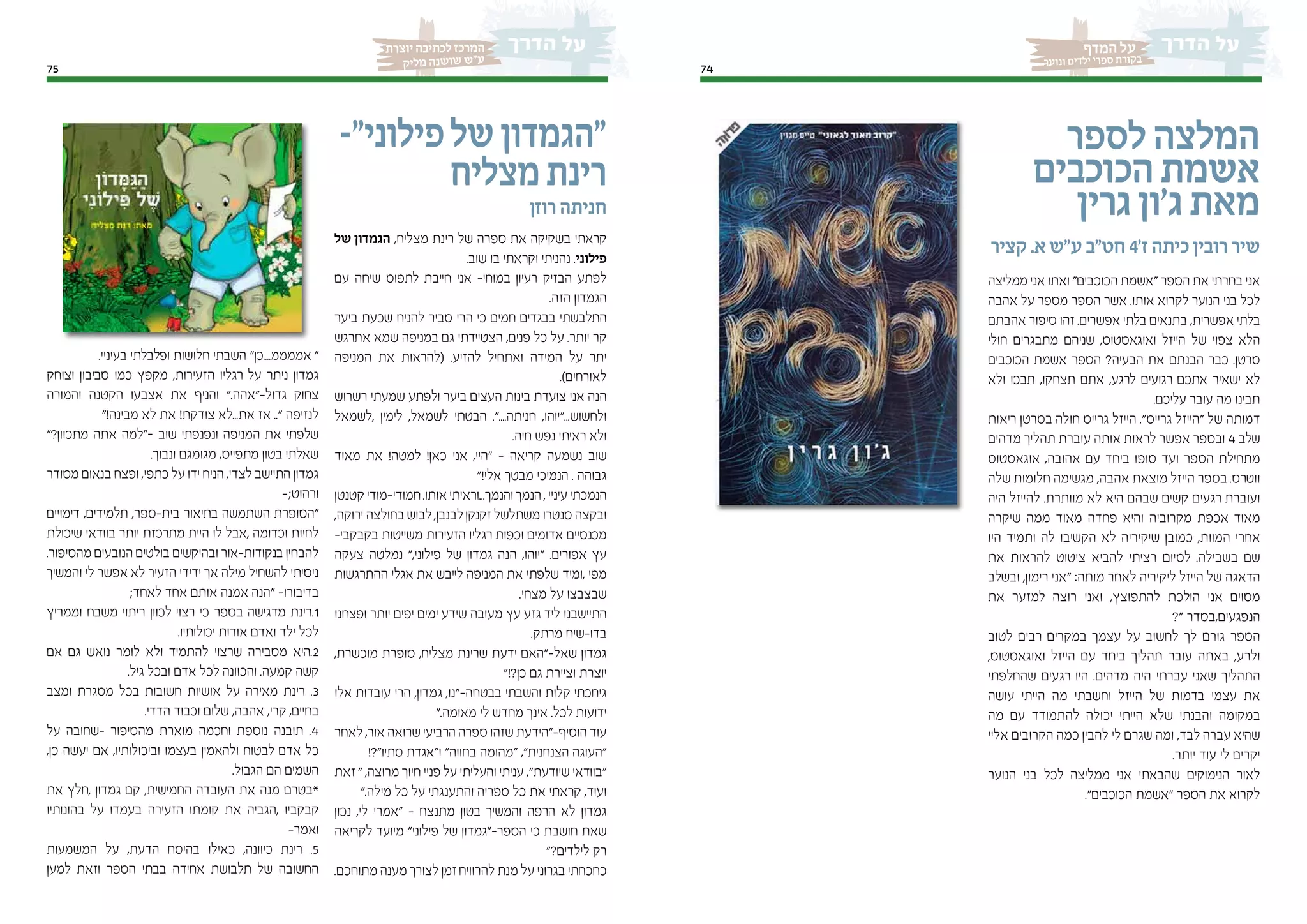 7575
‫יוצרת‬ ‫לכתיבה‬ ‫המרכז‬
‫יק‬‫מל‬ ‫נה‬‫וש‬‫ש‬ ‫"ש‬‫ע‬
74
‫המדף‬ ‫על‬
‫נוער‬‫ו‬ ‫לדים‬‫י‬ ‫ספרי‬ ‫קורת‬‫ב‬
‫לספר‬‫המלצה‬
‫הכוכבים‬‫אשמת‬
‫גרין‬‫ג'ון‬‫מאת‬
‫קציר‬ .‫א‬ ‫ע"ש‬ ‫חט"ב‬ 4'‫ז‬ ‫כיתה‬ ‫רובין‬ ‫שיר‬
‫ממליצה‬ ‫אני‬ ‫ואתו‬ "‫הכוכבים‬ ‫"אשמת‬ ‫הספר‬ ‫את‬ ‫בחרתי‬ ‫אני‬
‫אהבה‬ ‫על‬ ‫מספר‬ ‫הספר‬ ‫אשר‬ .‫אותו‬ ‫לקרוא‬ ‫הנוער‬ ‫בני‬ ‫לכל‬
‫אהבתם‬ ‫סיפור‬ ‫זהו‬ .‫אפשרים‬ ‫בלתי‬ ‫בתנאים‬ ,‫אפשרית‬ ‫בלתי‬
‫חולי‬ ‫מתבגרים‬ ‫שניהם‬ ,‫ואוגאסטוס‬ ‫הייזל‬ ‫של‬ ‫צפוי‬ ‫הלא‬
‫הכוכבים‬ ‫אשמת‬ ‫הספר‬ ?‫הבעיה‬ ‫את‬ ‫הבנתם‬ ‫כבר‬ .‫סרטן‬
‫ולא‬ ‫תבכו‬ ,‫תצחקו‬ ‫אתם‬ ,‫לרגע‬ ‫רגועים‬ ‫אתכם‬ ‫ישאיר‬ ‫לא‬
.‫עליכם‬ ‫עובר‬ ‫מה‬ ‫תבינו‬
‫ריאות‬ ‫בסרטן‬ ‫חולה‬ ‫גרייס‬ ‫הייזל‬ ."‫גרייס‬ ‫"הייזל‬ ‫של‬ ‫דמותה‬
‫מדהים‬ ‫תהליך‬ ‫עוברת‬ ‫אותה‬ ‫לראות‬ ‫אפשר‬ ‫ובספר‬ 4 ‫שלב‬
‫אוגאסטוס‬ ,‫אהובה‬ ‫עם‬ ‫ביחד‬ ‫סופו‬ ‫ועד‬ ‫הספר‬ ‫מתחילת‬
‫שלה‬ ‫חלומות‬ ‫מגשימה‬ ,‫אהבה‬ ‫מוצאת‬ ‫הייזל‬ ‫בספר‬ .‫ווטרס‬
‫היה‬ ‫להייזל‬ .‫מוותרת‬ ‫לא‬ ‫היא‬ ‫שבהם‬ ‫קשים‬ ‫רגעים‬ ‫ועוברת‬
‫שיקרה‬ ‫ממה‬ ‫מאוד‬ ‫פחדה‬ ‫והיא‬ ‫מקרוביה‬ ‫אכפת‬ ‫מאוד‬
‫היו‬ ‫ותמיד‬ ‫לה‬ ‫הקשיבו‬ ‫לא‬ ‫שיקיריה‬ ‫כמובן‬ ,‫המוות‬ ‫אחרי‬
‫את‬ ‫להראות‬ ‫ציטוט‬ ‫להביא‬ ‫רציתי‬ ‫לסיום‬ .‫בשבילה‬ ‫שם‬
‫ובשלב‬ ,‫רימון‬ ‫"אני‬ :‫מותה‬ ‫לאחר‬ ‫ליקיריה‬ ‫הייזל‬ ‫של‬ ‫הדאגה‬
‫את‬ ‫למזער‬ ‫רוצה‬ ‫ואני‬ ,‫להתפוצץ‬ ‫הולכת‬ ‫אני‬ ‫מסוים‬
?" ‫הנפגעים,בסדר‬
‫לטוב‬ ‫רבים‬ ‫במקרים‬ ‫עצמך‬ ‫על‬ ‫לחשוב‬ ‫לך‬ ‫גורם‬ ‫הספר‬
,‫ואוגאסטוס‬ ‫הייזל‬ ‫עם‬ ‫ביחד‬ ‫תהליך‬ ‫עובר‬ ‫באתה‬ ,‫ולרע‬
‫שהחלפתי‬ ‫רגעים‬ ‫היו‬ .‫מדהים‬ ‫היה‬ ‫עברתי‬ ‫שאני‬ ‫התהליך‬
‫עושה‬ ‫הייתי‬ ‫מה‬ ‫וחשבתי‬ ‫הייזל‬ ‫של‬ ‫בדמות‬ ‫עצמי‬ ‫את‬
‫מה‬ ‫עם‬ ‫להתמודד‬ ‫יכולה‬ ‫הייתי‬ ‫שלא‬ ‫והבנתי‬ ‫במקומה‬
‫אליי‬ ‫הקרובים‬ ‫כמה‬ ‫להבין‬ ‫לי‬ ‫שגרם‬ ‫ומה‬ ,‫לבד‬ ‫עברה‬ ‫שהיא‬
.‫יותר‬ ‫עוד‬ ‫לי‬ ‫יקרים‬
‫הנוער‬ ‫בני‬ ‫לכל‬ ‫ממליצה‬ ‫אני‬ ‫שהבאתי‬ ‫הנימוקים‬ ‫לאור‬
."‫הכוכבים‬ ‫"אשמת‬ ‫הספר‬ ‫את‬ ‫לקרוא‬
-"‫פילוני‬‫של‬‫"הגמדון‬
‫מצליח‬‫רינת‬
‫רוזן‬ ‫חניתה‬
‫של‬ ‫הגמדון‬ ,‫מצליח‬ ‫רינת‬ ‫של‬ ‫ספרה‬ ‫את‬ ‫בשקיקה‬ ‫קראתי‬
.‫שוב‬ ‫בו‬ ‫וקראתי‬ ‫נהניתי‬ .‫פילוני‬
‫עם‬ ‫שיחה‬ ‫לתפוס‬ ‫חייבת‬ ‫אני‬ -‫במוחי‬ ‫רעיון‬ ‫הבזיק‬ ‫לפתע‬
.‫הזה‬ ‫הגמדון‬
‫ביער‬ ‫שכעת‬ ‫להניח‬ ‫סביר‬ ‫הרי‬ ‫כי‬ ‫חמים‬ ‫בבגדים‬ ‫התלבשתי‬
‫אתרגש‬ ‫שמא‬ ‫במניפה‬ ‫גם‬ ‫הצטיידתי‬ ,‫פנים‬ ‫כל‬ ‫על‬ .‫יותר‬ ‫קר‬
‫המניפה‬ ‫את‬ ‫(להראות‬ .‫להזיע‬ ‫ואתחיל‬ ‫המידה‬ ‫על‬ ‫יתר‬
.)‫לאורחים‬
‫רשרוש‬ ‫שמעתי‬ ‫ולפתע‬ ‫ביער‬ ‫העצים‬ ‫בינות‬ ‫צועדת‬ ‫אני‬ ‫הנה‬
‫,לשמאל‬ ‫לימין‬ ,‫לשמאל‬ ‫הבטתי‬ ."....‫חניתה‬ ,‫ולחשוש..."יוהו‬
.‫חיה‬ ‫נפש‬ ‫ראיתי‬ ‫ולא‬
‫מאוד‬ ‫את‬ !‫למטה‬ !‫כאן‬ ‫אני‬ ,‫"היי‬ - ‫קריאה‬ ‫נשמעה‬ ‫שוב‬
"!‫אלי‬ ‫מבטך‬ ‫הנמיכי‬ . ‫גבוהה‬
‫קטנטן‬‫חמודי-מודי‬.‫אותו‬‫והנמך...וראיתי‬‫הנמך‬,‫עיניי‬‫הנמכתי‬
,‫ירוקה‬ ‫בחולצה‬ ‫לבוש‬,‫לבנבן‬‫זקנקן‬ ‫משתלשל‬ ‫סנטרו‬ ‫ובקצה‬
-‫בקבקבי‬ ‫משייטות‬ ‫הזעירות‬ ‫רגליו‬ ‫וכפות‬ ‫אדומים‬ ‫מכנסיים‬
‫צעקה‬ ‫נמלטה‬ ",‫פילוני‬ ‫של‬ ‫גמדון‬ ‫הנה‬ ,‫"יוהו‬ .‫אפורים‬ ‫עץ‬
‫ההתרגשות‬ ‫אגלי‬ ‫את‬ ‫לייבש‬ ‫המניפה‬ ‫את‬ ‫שלפתי‬ ‫,ומיד‬ ‫מפי‬
.‫מצחי‬ ‫על‬ ‫שבצבצו‬
‫ופצחנו‬ ‫יותר‬ ‫יפים‬ ‫ימים‬ ‫שידע‬ ‫מעובה‬ ‫עץ‬ ‫גזע‬ ‫ליד‬ ‫התיישבנו‬
.‫מרתק‬ ‫בדו-שיח‬
,‫מוכשרת‬ ‫סופרת‬ ,‫מצליח‬ ‫שרינת‬ ‫ידעת‬ ‫שאל-"האם‬ ‫גמדון‬
"!?‫כן‬ ‫גם‬ ‫וציירת‬ ‫יוצרת‬
‫אלו‬ ‫עובדות‬ ‫הרי‬ ,‫גמדון‬ ,‫בבטחה-"נו‬ ‫והשבתי‬ ‫קלות‬ ‫גיחכתי‬
".‫מאומה‬ ‫לי‬ ‫מחדש‬ ‫אינך‬ .‫לכל‬ ‫ידועות‬
‫לאחר‬ ,‫אור‬ ‫שרואה‬ ‫הרביעי‬ ‫ספרה‬ ‫שזהו‬ ‫הוסיף-"הידעת‬ ‫עוד‬
!?"‫סתיו‬ ‫ו"אגדת‬ "‫בחווה‬ ‫"מהומה‬ ,"‫הצנחנית‬ ‫"העוגה‬
‫זאת‬ " ,‫מרוצה‬ ‫חיוך‬ ‫פניי‬ ‫על‬ ‫והעליתי‬ ‫עניתי‬ ,"‫שיודעת‬ ‫"בוודאי‬
".‫מילה‬ ‫כל‬ ‫על‬ ‫והתענגתי‬ ‫ספריה‬ ‫כל‬ ‫את‬ ‫קראתי‬ ,‫ועוד‬
‫נכון‬ ,‫לי‬ ‫"אמרי‬ - ‫מתנצח‬ ‫בטון‬ ‫והמשיך‬ ‫הרפה‬ ‫לא‬ ‫גמדון‬
‫לקריאה‬ ‫מיועד‬ "‫פילוני‬ ‫של‬ ‫הספר-"גמדון‬ ‫כי‬ ‫חושבת‬ ‫שאת‬
"?‫לילדים‬ ‫רק‬
.‫מתוחכם‬ ‫מענה‬ ‫לצורך‬ ‫זמן‬‫להרוויח‬ ‫מנת‬ ‫על‬ ‫בגרוני‬ ‫כחכחתי‬
.‫בעיניי‬ ‫ופלבלתי‬ ‫חלושות‬ ‫השבתי‬ "‫אממממ....כן‬ "
‫וצוחק‬ ‫סביבון‬ ‫כמו‬ ‫מקפץ‬ ,‫הזעירות‬ ‫רגליו‬ ‫על‬ ‫ניתר‬ ‫גמדון‬
‫והמורה‬ ‫הקטנה‬ ‫אצבעו‬ ‫את‬ ‫והניף‬ ".‫גדול-"אהה‬ ‫צחוק‬
"!‫מבינה‬ ‫לא‬ ‫את‬ !‫צודקת‬ ‫את...לא‬ ‫אז‬ .." ‫לנזיפה‬
"?‫מתכוון‬ ‫אתה‬ ‫–"למה‬ ‫שוב‬ ‫ונפנפתי‬ ‫המניפה‬ ‫את‬ ‫שלפתי‬
.‫ונבוך‬ ‫מגומגם‬ ,‫מתפייס‬ ‫בטון‬ ‫שאלתי‬
‫מסודר‬ ‫בנאום‬ ‫ופצח‬ ,‫כתפי‬ ‫על‬ ‫ידו‬ ‫הניח‬ ,‫לצדי‬ ‫התיישב‬ ‫גמדון‬
-;‫ורהוט‬
‫דימויים‬ ,‫תלמידים‬ ,‫בית-ספר‬ ‫בתיאור‬ ‫השתמשה‬ ‫"הסופרת‬
‫שיכולת‬ ‫בוודאי‬ ‫יותר‬ ‫מתרכזת‬ ‫היית‬ ‫לו‬ ‫,אבל‬ ‫וכדומה‬ ‫לחיות‬
.‫מהסיפור‬ ‫הנובעים‬ ‫בולטים‬ ‫ובהיקשים‬ ‫בנקודות-אור‬ ‫להבחין‬
‫והמשיך‬ ‫לי‬ ‫אפשר‬ ‫לא‬ ‫הזעיר‬ ‫ידידי‬ ‫אך‬ ‫מילה‬ ‫להשחיל‬ ‫ניסיתי‬
;‫לאחד‬ ‫אחד‬ ‫אותם‬ ‫אמנה‬ ‫"הנה‬ -‫בדיבורו‬
‫וממריץ‬ ‫משבח‬ ‫ריתוי‬ ‫לכוון‬ ‫רצוי‬ ‫כי‬ ‫בספר‬ ‫מדגישה‬ ‫1.רינת‬
.‫יכולותיו‬ ‫אודות‬ ‫ואדם‬ ‫ילד‬ ‫לכל‬
‫אם‬ ‫גם‬ ‫נואש‬ ‫לומר‬ ‫ולא‬ ‫להתמיד‬ ‫שרצוי‬ ‫מסבירה‬ ‫2.היא‬
.‫גיל‬ ‫ובכל‬ ‫אדם‬ ‫לכל‬ ‫והכוונה‬ .‫קמעה‬ ‫קשה‬
‫ומצב‬ ‫מסגרת‬ ‫בכל‬ ‫חשובות‬ ‫אושיות‬ ‫על‬ ‫מאירה‬ ‫רינת‬ .3
.‫הדדי‬ ‫וכבוד‬ ‫שלום‬ ,‫אהבה‬ ,‫קרי‬ ,‫בחיים‬
‫על‬ ‫-שחובה‬ ‫מהסיפור‬ ‫מוארת‬ ‫וחכמה‬ ‫נוספת‬ ‫תובנה‬ .4
,‫כן‬ ‫יעשה‬ ‫אם‬ ,‫וביכולותיו‬ ‫בעצמו‬ ‫ולהאמין‬ ‫לבטוח‬ ‫אדם‬ ‫כל‬
.‫הגבול‬ ‫הם‬ ‫השמים‬
‫את‬ ‫,חלץ‬ ‫גמדון‬ ‫קם‬ ,‫החמישית‬ ‫העובדה‬ ‫את‬ ‫מנה‬ ‫*בטרם‬
‫בהונותיו‬ ‫על‬ ‫בעמדו‬ ‫הזעירה‬ ‫קומתו‬ ‫את‬ ‫,הגביה‬ ‫קבקביו‬
-‫ואמר‬
‫המשמעות‬ ‫על‬ ,‫הדעת‬ ‫בהיסח‬ ‫כאילו‬ ,‫כיוונה‬ ‫רינת‬ .5
‫למען‬ ‫וזאת‬ ‫הספר‬ ‫בבתי‬ ‫אחידה‬ ‫תלבושת‬ ‫של‬ ‫החשובה‬
 