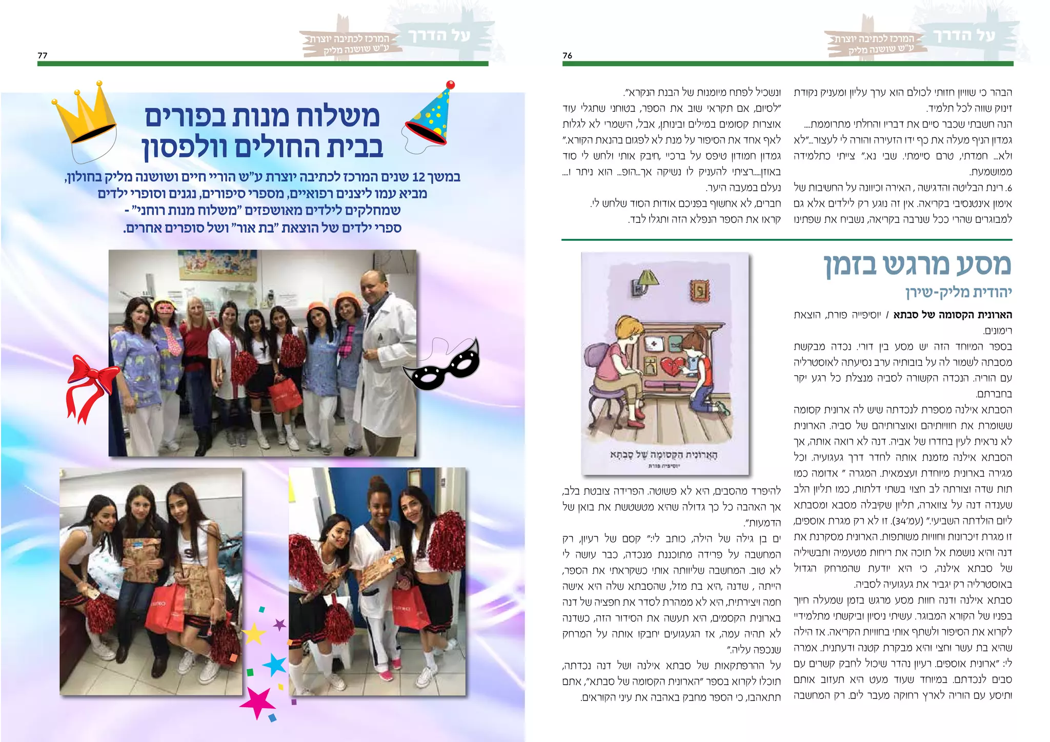 7677 7677
‫יוצרת‬ ‫לכתיבה‬ ‫המרכז‬‫יוצרת‬ ‫לכתיבה‬ ‫המרכז‬
‫יק‬‫מל‬ ‫נה‬‫וש‬‫ש‬ ‫"ש‬‫ע‬‫יק‬‫מל‬ ‫נה‬‫וש‬‫ש‬ ‫"ש‬‫ע‬
‫נקודת‬ ‫ומעניק‬ ‫עליון‬ ‫ערך‬ ‫הוא‬ ‫לכולם‬ ‫חזותי‬ ‫שוויון‬ ‫כי‬ ‫הבהר‬
.‫תלמיד‬ ‫לכל‬ ‫שווה‬ ‫זינוק‬
....‫מתרוממת‬ ‫והחלתי‬ ‫דבריו‬ ‫את‬ ‫סיים‬ ‫שכבר‬ ‫חשבתי‬ ‫הנה‬
‫לעצור..."לא‬ ‫לי‬ ‫והורה‬ ‫הזעירה‬ ‫ידו‬ ‫כף‬ ‫את‬ ‫מעלה‬ ‫הניף‬ ‫גמדון‬
‫כתלמידה‬ ‫צייתי‬ ".‫נא‬ ‫שבי‬ .‫סיימתי‬ ‫טרם‬ ,‫חמדתי‬ ...‫ולא‬
.‫ממושמעת‬
‫של‬ ‫החשיבות‬ ‫על‬ ‫וכיוונה‬ ‫האירה‬ , ‫והדגישה‬ ‫הבליטה‬ ‫רינת‬ .6
‫גם‬ ‫אלא‬ ‫לילדים‬ ‫רק‬ ‫נוגע‬ ‫זה‬ ‫אין‬ .‫בקריאה‬ ‫אינטנסיבי‬ ‫אימון‬
‫שפתינו‬ ‫את‬ ‫נשביח‬ ,‫בקריאה‬ ‫שנרבה‬ ‫ככל‬ ‫שהרי‬ ‫למבוגרים‬
."‫הנקרא‬ ‫הבנת‬ ‫של‬ ‫מיומנות‬ ‫לפתח‬ ‫ונשכיל‬
‫עוד‬ ‫שתגלי‬ ‫בטוחני‬ ,‫הספר‬ ‫את‬ ‫שוב‬ ‫תקראי‬ ‫אם‬ ,‫"לסיום‬
‫לגלות‬ ‫לא‬ ‫הישמרי‬ ,‫אבל‬ ,‫ובינותן‬ ‫במילים‬ ‫קסומים‬ ‫אוצרות‬
".‫הקורא‬ ‫בהנאת‬ ‫לפגום‬ ‫לא‬ ‫מנת‬ ‫על‬ ‫הסיפור‬ ‫את‬ ‫אחד‬ ‫לאף‬
‫סוד‬ ‫לי‬ ‫ולחש‬ ‫אותי‬ ‫,חיבק‬ ‫ברכיי‬ ‫על‬ ‫טיפס‬ ‫חמודון‬ ‫גמדון‬
....‫ו‬ ‫ניתר‬ ‫הוא‬ ...‫אך...הופ‬ ‫נשיקה‬ ‫לו‬ ‫להעניק‬ ‫באוזן.....רציתי‬
.‫היער‬ ‫במעבה‬ ‫נעלם‬
.‫לי‬ ‫שלחש‬ ‫הסוד‬ ‫אודות‬ ‫בפניכם‬ ‫אחשוף‬ ‫לא‬ ,‫חברים‬
.‫לבד‬ ‫ותגלו‬ ‫הזה‬ ‫הנפלא‬ ‫הספר‬ ‫את‬ ‫קראו‬
‫בזמן‬‫מרגש‬‫מסע‬
‫מליק-שירן‬ ‫יהודית‬
‫הוצאת‬ ,‫פורת‬ ‫יוסיפייה‬ / ‫סבתא‬ ‫של‬ ‫הקסומה‬ ‫הארונית‬
.‫רימונים‬
‫מבקשת‬ ‫נכדה‬ .‫דורי‬ ‫בין‬ ‫מסע‬ ‫יש‬ ‫הזה‬ ‫המיוחד‬ ‫בספר‬
‫לאוסטרליה‬ ‫נסיעתה‬ ‫ערב‬ ‫בובותיה‬ ‫על‬ ‫לה‬ ‫לשמור‬ ‫מסבתה‬
‫יקר‬ ‫רגע‬ ‫כל‬ ‫מנצלת‬ ‫לסביה‬ ‫הקשורה‬ ‫הנכדה‬ .‫הוריה‬ ‫עם‬
.‫בחברתם‬
‫קסומה‬ ‫ארונית‬ ‫לה‬ ‫שיש‬ ‫לנכדתה‬ ‫מספרת‬ ‫אילנה‬ ‫הסבתא‬
‫הארונית‬ .‫סביה‬ ‫של‬ ‫ואוצרותיהם‬ ‫חוויותיהם‬ ‫את‬ ‫ששומרת‬
‫אך‬ ,‫אותה‬ ‫רואה‬ ‫לא‬ ‫דנה‬ .‫אביה‬ ‫של‬ ‫בחדרו‬ ‫לעין‬ ‫נראית‬ ‫לא‬
‫וכל‬ .‫געגועיה‬ ‫דרך‬ ‫לחדר‬ ‫אותה‬ ‫מזמנת‬ ‫אילנה‬ ‫הסבתא‬
‫כמו‬ ‫אדומה‬ " ‫המגרה‬ .‫ועצמאית‬ ‫מיוחדת‬ ‫בארונית‬ ‫מגירה‬
‫הלב‬ ‫תליון‬ ‫כמו‬ ,‫דלתות‬ ‫בשתי‬ ‫חצוי‬ ‫לב‬ ‫וצורתה‬ ‫שדה‬ ‫תות‬
‫ומסבתא‬ ‫מסבא‬ ‫שקיבלה‬ ‫תליון‬ ,‫צווארה‬ ‫על‬ ‫דנה‬ ‫שענדה‬
,‫אוספים‬ ‫מגרת‬ ‫רק‬ ‫לא‬ ‫זו‬ .)34'‫(עמ‬ ".‫השביעי‬ ‫הולדתה‬ ‫ליום‬
‫את‬ ‫מסקרנת‬ ‫הארונית‬ .‫משותפות‬ ‫וחוויות‬ ‫זיכרונות‬ ‫מגרת‬ ‫זו‬
‫ותבשיליה‬ ‫מטעמיה‬ ‫ריחות‬ ‫את‬ ‫תוכה‬ ‫אל‬ ‫נושמת‬ ‫והיא‬ ‫דנה‬
‫הגדול‬ ‫שהמרחק‬ ‫יודעת‬ ‫היא‬ ‫כי‬ ,‫אילנה‬ ‫סבתא‬ ‫של‬
.‫לסביה‬ ‫געגועיה‬ ‫את‬ ‫יגביר‬ ‫רק‬ ‫באוסטרליה‬
‫חיוך‬ ‫שמעלה‬ ‫בזמן‬ ‫מרגש‬ ‫מסע‬ ‫חוות‬ ‫ודנה‬ ‫אילנה‬ ‫סבתא‬
‫מתלמידיי‬ ‫וביקשתי‬ ‫ניסיון‬ ‫עשיתי‬ .‫המבוגר‬ ‫הקורא‬ ‫של‬ ‫בפניו‬
‫הילה‬ ‫אז‬ .‫הקריאה‬ ‫בחוויות‬ ‫אותי‬ ‫ולשתף‬ ‫הסיפור‬ ‫את‬ ‫לקרוא‬
‫אמרה‬ .‫ודעתנית‬ ‫קטנה‬ ‫מבקרת‬ ‫והיא‬ ‫וחצי‬ ‫עשר‬ ‫בת‬ ‫שהיא‬
‫עם‬ ‫קשרים‬ ‫לחבק‬ ‫שיכול‬ ‫נהדר‬ ‫רעיון‬ .‫אוספים‬ ‫"ארונית‬ :‫לי‬
‫אותם‬ ‫תעזוב‬ ‫היא‬ ‫מעט‬ ‫שעוד‬ ‫במיוחד‬ .‫לנכדתם‬ ‫סבים‬
‫המחשבה‬ ‫רק‬ .‫לים‬ ‫מעבר‬ ‫רחוקה‬ ‫לארץ‬ ‫הוריה‬ ‫עם‬ ‫ותיסע‬
,‫בלב‬ ‫צובטת‬ ‫הפרידה‬ .‫פשוטה‬ ‫לא‬ ‫היא‬ ,‫מהסבים‬ ‫להיפרד‬
‫של‬ ‫בואן‬ ‫את‬ ‫מטשטשת‬ ‫שהיא‬ ‫גדולה‬ ‫כך‬ ‫כל‬ ‫האהבה‬ ‫אך‬
."‫הדמעות‬
‫רק‬ ,‫רעיון‬ ‫של‬ ‫קסם‬ ":‫לי‬ ‫כותב‬ ,‫הילה‬ ‫של‬ ‫גילה‬ ‫בן‬ ‫ים‬
‫לי‬ ‫עושה‬ ‫כבר‬ ,‫מנכדה‬ ‫מתוכננת‬ ‫פרידה‬ ‫על‬ ‫המחשבה‬
,‫הספר‬ ‫את‬ ‫כשקראתי‬ ‫אותי‬ ‫שליוותה‬ ‫המחשבה‬ .‫טוב‬ ‫לא‬
‫אישה‬ ‫היא‬ ‫שלה‬ ‫שהסבתא‬ ,‫מזל‬ ‫בת‬ ‫,היא‬ ‫שדנה‬ , ‫הייתה‬
‫דנה‬ ‫של‬ ‫חפציה‬ ‫את‬ ‫לסדר‬ ‫ממהרת‬ ‫לא‬ ‫היא‬ ,‫ויצירתית‬ ‫חמה‬
‫כשדנה‬ ,‫הזה‬ ‫הסידור‬ ‫את‬ ‫תעשה‬ ‫היא‬ ,‫הקסמים‬ ‫בארונית‬
‫המרחק‬ ‫על‬ ‫אותה‬ ‫יחבקו‬ ‫הגעגועים‬ ‫אז‬ ,‫עמה‬ ‫תהיה‬ ‫לא‬
".‫עליה‬ ‫שנכפה‬
,‫נכדתה‬ ‫דנה‬ ‫ושל‬ ‫אילנה‬ ‫סבתא‬ ‫של‬ ‫ההרפתקאות‬ ‫על‬
‫אתם‬ ,"‫סבתא‬ ‫של‬ ‫הקסומה‬ ‫"הארונית‬ ‫בספר‬ ‫לקרוא‬ ‫תוכלו‬
.‫הקוראים‬ ‫עיני‬ ‫את‬ ‫באהבה‬ ‫מחבק‬ ‫הספר‬ ‫כי‬ ,‫תתאהבו‬
‫בפורים‬‫מנות‬‫משלוח‬
‫וולפסון‬‫החולים‬‫בבית‬
,‫בחולון‬‫מליק‬‫ושושנה‬‫חיים‬‫הוריי‬‫ע"ש‬‫יוצרת‬‫לכתיבה‬‫המרכז‬‫שנים‬ 12‫במשך‬
‫ילדים‬‫וסופרי‬‫נגנים‬,‫סיפורים‬‫מספרי‬,‫רפואיים‬‫ליצנים‬‫עמו‬‫מביא‬
-"‫רוחני‬‫מנות‬‫"משלוח‬‫מאושפזים‬‫לילדים‬‫שמחלקים‬
.‫אחרים‬‫סופרים‬‫ושל‬"‫אור‬‫"בת‬‫הוצאת‬‫של‬‫ילדים‬‫ספרי‬
 