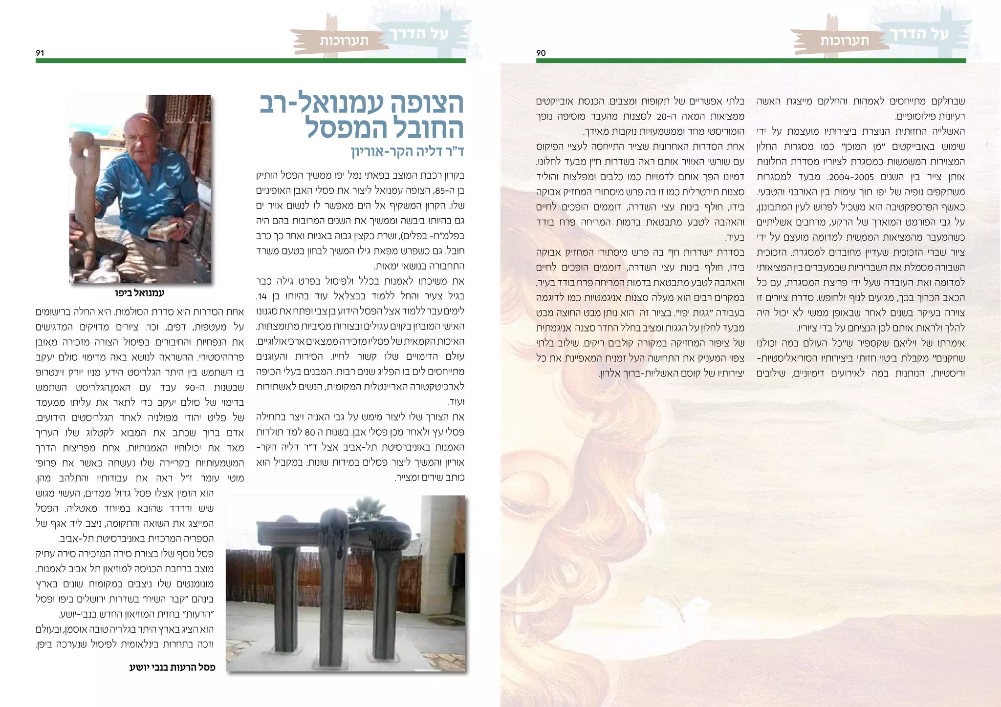 9091
‫תערוכות‬‫תערוכות‬
‫האשה‬ ‫מייצגת‬ ‫והחלקם‬ ‫לאמהות‬ ‫מתייחסים‬ ‫שבחלקם‬
.‫פילוסופיים‬ ‫רעיונות‬
‫ידי‬ ‫על‬ ‫מועצמת‬ ‫ביצירותיו‬ ‫הנוצרת‬ ‫החזותית‬ ‫האשלייה‬
‫החלון‬ ‫מסגרות‬ ‫כמו‬ “‫המוכן‬ ‫“מן‬ ‫באובייקטים‬ ‫שימוש‬
‫החלונות‬ ‫מסדרת‬ ‫לציוריו‬ ‫כמסגרת‬ ‫המשמשות‬ ‫המצוירות‬
‫למסגרות‬ ‫מבעד‬ .2004-2005 ‫השנים‬ ‫בין‬ ‫צייר‬ ‫אותן‬
.‫והטבעי‬ ‫האורבני‬ ‫בין‬ ‫עימות‬ ‫תוך‬ ‫יפו‬ ‫של‬ ‫נופיה‬ ‫משתקפים‬
,‫המתבוננן‬ ‫לעין‬ ‫לפרוש‬ ‫משכיל‬ ‫הוא‬ ‫הפרספקטיבה‬ ‫כאשף‬
‫אשליתיים‬ ‫מרחבים‬ ,‫הרקע‬ ‫של‬ ‫המוארך‬ ‫הפורמט‬ ‫גבי‬ ‫על‬
‫ידי‬ ‫על‬ ‫מועצם‬ ‫למדומה‬ ‫הממשית‬ ‫מהמציאות‬ ‫כשהמעבר‬
‫הזכוכית‬ .‫למסגרת‬ ‫מחוברים‬ ‫שעדיין‬ ‫הזכוכית‬ ‫שברי‬ ‫ציור‬
‫המציאותי‬ ‫בין‬ ‫שבמעברים‬ ‫השבריריות‬ ‫את‬ ‫מסמלת‬ ‫השבורה‬
‫כל‬ ‫עם‬ ,‫המסגרת‬ ‫פריצת‬ ‫ידי‬ ‫שעל‬ ‫העובדה‬ ‫ואת‬ ‫למדומה‬
‫זו‬ ‫ציורים‬ ‫סדרת‬ .‫ולחופש‬ ‫לנוף‬ ‫מגיעים‬ ,‫בכך‬ ‫הכרוך‬ ‫הכאב‬
‫היה‬ ‫יכול‬ ‫לא‬ ‫ממשי‬ ‫שבאופן‬ ‫לאחר‬ ‫בשנים‬ ‫בעיקר‬ ‫צוירה‬
.‫ציוריו‬ ‫בדי‬ ‫על‬ ‫הנציחם‬ ‫לכן‬ ‫אותם‬ ‫ולראות‬ ‫להלך‬
‫וכולנו‬ ‫במה‬ ‫העולם‬ ‫ש“כל‬ ‫שקספיר‬ ‫ויליאם‬ ‫של‬ ‫אימרתו‬
-‫הסוריאליסטיות‬ ‫ביצירותיו‬ ‫חזותי‬ ‫ביטוי‬ ‫מקבלת‬ “‫שחקנים‬
‫שילובים‬ ,‫דימיוניים‬ ‫לאירועים‬ ‫במה‬ ‫הנותנות‬ ,‫וריסטיות‬
‫אובייקטים‬ ‫הכנסת‬ .‫ומצבים‬ ‫תקופות‬ ‫של‬ ‫אפשריים‬ ‫בלתי‬
‫נופך‬ ‫מוסיפה‬ ‫מהעבר‬ ‫לסצנות‬ 20-‫ה‬ ‫המאה‬ ‫ממציאות‬
.‫מאידך‬ ‫נוקבות‬ ‫וממשמעויות‬ ‫מחד‬ ‫הומוריסטי‬
‫הפיקוס‬ ‫לעציי‬ ‫התייחסה‬ ‫שצייר‬ ‫האחרונות‬ ‫הסדרות‬ ‫אחת‬
.‫לחלונו‬ ‫מבעד‬ ‫ח“ן‬ ‫בשדרות‬ ‫ראה‬ ‫אותם‬ ‫האוויר‬ ‫שורשי‬ ‫עם‬
‫והוליד‬ ‫ומפלצות‬ ‫כלבים‬ ‫כמו‬ ‫לדמויות‬ ‫אותם‬ ‫הפך‬ ‫דמיונו‬
‫אבוקה‬ ‫המחזיק‬ ‫מיסתורי‬ ‫פרש‬ ‫בה‬ ‫זו‬ ‫כמו‬ ‫תירטרלית‬‫סצנות‬
‫לחיים‬ ‫הופכים‬ ‫דוממים‬ ,‫השדרה‬ ‫עצי‬ ‫בינות‬ ‫חולף‬ ,‫בידו‬
‫בודד‬ ‫פרח‬ ‫המריחה‬ ‫בדמות‬ ‫מתבטאת‬ ‫לטבע‬ ‫והאהבה‬
.‫בעיר‬
‫אבוקה‬ ‫המחזיק‬ ‫מיסתורי‬ ‫פרש‬ ‫בה‬ “‫חן‬ ‫“שדרות‬ ‫בסדרת‬
‫לחיים‬ ‫הופכים‬ ‫דוממים‬ ,‫השדרה‬ ‫עצי‬ ‫בינות‬ ‫חולף‬ ,‫בידו‬
.‫בעיר‬‫בודד‬‫פרח‬‫המריחה‬‫בדמות‬‫מתבטאת‬‫לטבע‬‫והאהבה‬
‫לדוגמה‬ ‫כמו‬ ‫אניגמטיות‬ ‫סצנות‬ ‫מעלה‬ ‫הוא‬ ‫רבים‬ ‫במקרים‬
‫מבט‬ ‫החוצה‬ ‫מבט‬ ‫נותן‬ ‫הוא‬ ‫זה‬ ‫בציור‬ .“‫יפו‬ ‫“גגות‬ ‫בעבודה‬
‫אניגמתית‬ ‫סצנה‬‫החדר‬‫בחלל‬‫ומציב‬‫הגגות‬‫על‬‫לחלון‬‫מבעד‬
‫בלתי‬ ‫שילוב‬ .‫ריקים‬ ‫קולבים‬ ‫במקורה‬ ‫המחזיקה‬ ‫ציפור‬ ‫של‬
‫כל‬ ‫את‬ ‫המאפיינת‬ ‫זמנית‬ ‫העל‬ ‫התחושה‬ ‫את‬ ‫המעניק‬ ‫צפוי‬
.‫אלרון‬ ‫האשליות-ברוך‬ ‫קוסם‬ ‫של‬ ‫יצירותיו‬
‫עמנואל-רב‬‫הצופה‬
‫המפסל‬‫החובל‬
‫הקר-אוריון‬ ‫דליה‬ ‫ד"ר‬
‫הותיק‬ ‫הפסל‬ ‫ממשיך‬ ‫יפו‬ ‫נמל‬ ‫בפאתי‬ ‫המוצב‬ ‫רכבת‬ ‫בקרון‬
‫האופיניים‬ ‫האבן‬ ‫פסלי‬ ‫את‬ ‫ליצור‬ ‫עמנואל‬ ‫הצופה‬ ,85-‫ה‬ ‫בן‬
‫ים‬ ‫אויר‬ ‫לנשום‬ ‫לו‬ ‫מאפשר‬ ‫הים‬ ‫אל‬ ‫המשקיף‬ ‫הקרון‬ .‫שלו‬
‫היה‬ ‫בהם‬ ‫המרובות‬ ‫השנים‬ ‫את‬ ‫וממשיך‬ ‫ביבשה‬ ‫בהיותו‬ ‫גם‬
‫כרב‬ ‫כך‬ ‫ואחר‬ ‫באניות‬ ‫גבוה‬ ‫כקצין‬ ‫ושרת‬ ,)‫בפלים‬ -‫בפלמ"ח‬
‫משרד‬ ‫בטעם‬ ‫לבחון‬ ‫המשיך‬ ‫גילו‬ ‫מפאת‬ ‫כשפרש‬ ‫גם‬ .‫חובל‬
.‫ימאות‬ ‫בנושאי‬ ‫התחבורה‬
‫כבר‬ ‫גילה‬ ‫בפרט‬ ‫ולפיסול‬ ‫בכלל‬ ‫לאמנות‬ ‫משיכתו‬ ‫את‬
.14 ‫בן‬ ‫בהיותו‬ ‫עוד‬ ‫בבצלאל‬ ‫ללמוד‬ ‫והחל‬ ‫צעיר‬ ‫בגיל‬
‫סגנונו‬‫את‬‫ופתח‬‫צבי‬‫בן‬‫הידוע‬‫הפסל‬‫אצל‬‫ללמוד‬‫עבר‬‫לימים‬
.‫מתומצתות‬‫מסיביות‬‫ובצורות‬‫עגולים‬‫בקוים‬‫המובחן‬‫האישי‬
.‫ארכיאולוגיים‬‫ממצאים‬‫מזכירה‬‫פסליו‬‫של‬‫הקמאית‬‫האיכות‬
‫והעוגנים‬ ‫הסירות‬ .‫לחייו‬ ‫קשור‬ ‫שלו‬ ‫הדימויים‬ ‫עולם‬
‫הכיפה‬ ‫בעלי‬ ‫המבנים‬ .‫רבות‬ ‫שנים‬ ‫הפליג‬ ‫בו‬ ‫לים‬ ‫מתייחסים‬
‫לאשתורות‬ ‫הנשים‬ ,‫המקומית‬ ‫האריינטלית‬ ‫לארכיטקטורה‬
.‫ועוד‬
‫בתחילה‬ ‫ויצר‬ ‫האניה‬ ‫גבי‬ ‫על‬ ‫מימש‬ ‫ליצור‬ ‫שלו‬ ‫הצורך‬ ‫את‬
‫תולדות‬ ‫למד‬ 80 ‫ה‬ ‫בשנות‬ .‫אבן‬ ‫פסלי‬ ‫מכן‬ ‫ולאחר‬ ‫עץ‬ ‫פסלי‬
-‫הקר‬ ‫דליה‬ ‫ד"ר‬ ‫אצל‬ ‫תל-אביב‬ ‫באוניברסיטת‬ ‫האמנות‬
‫הוא‬ ‫במקביל‬ .‫שונות‬ ‫במידות‬ ‫פסלים‬ ‫ליצור‬ ‫והמשיך‬ ‫אוריון‬
.‫ומצייר‬ ‫שירים‬ ‫כותב‬
‫ברישומים‬ ‫החלה‬ ‫היא‬ .‫הסולמות‬ ‫סדרת‬ ‫היא‬ ‫הסדרות‬ ‫אחת‬
‫המדגישים‬ ‫מדויקים‬ ‫ציורים‬ .'‫וכו‬ ,‫דפים‬ ,‫מעטפות‬ ‫על‬
‫מאובן‬ ‫מזכירה‬ ‫הצורה‬ ‫בפיסול‬ .‫והחיבורים‬ ‫הנפחיות‬ ‫את‬
‫יעקב‬ ‫סולם‬ ‫מדימוי‬ ‫באה‬ ‫לנושא‬ ‫ההשראה‬ .‫פרההיסטורי‬
‫ויינטרופ‬ ‫יורק‬ ‫מניו‬ ‫הידע‬ ‫הגלריסט‬ ‫היתר‬ ‫בין‬ ‫השתמש‬ ‫בו‬
‫השתמש‬ ‫האמן.הגלריסט‬ ‫עם‬ ‫עבד‬ 90-‫ה‬ ‫שבשנות‬
‫ממעמד‬ ‫עליתו‬ ‫את‬ ‫לתאר‬ ‫כדי‬ ‫יעקב‬ ‫סולם‬ ‫של‬ ‫בדימוי‬
.‫הידועים‬ ‫הגלריסטים‬ ‫לאחד‬ ‫מפולניה‬ ‫יהודי‬ ‫פליט‬ ‫של‬
‫העריך‬ ‫שלו‬ ‫לקטלוג‬ ‫המבוא‬ ‫את‬ ‫שכתב‬ ‫ברוך‬ ‫אדם‬
‫הדרך‬ ‫מפריצות‬ ‫אחת‬ .‫האמנותיות‬ ‫יכולותיו‬ ‫את‬ ‫מאד‬
'‫פרופ‬ ‫את‬ ‫כאשר‬ ‫נעשתה‬ ‫שלו‬ ‫בקריירה‬ ‫המשמעותיות‬
.‫מהן‬ ‫והתלהב‬ ‫עבודותיו‬ ‫את‬ ‫ראה‬ ‫ז"ל‬ ‫עומר‬ ‫מוטי‬
‫מגוש‬ ‫העשוי‬ ,‫ממדים‬ ‫גדול‬ ‫פסל‬ ‫אצלו‬ ‫הזמין‬ ‫הוא‬
‫הפסל‬ .‫מאטליה‬ ‫במיוחד‬ ‫שהובא‬ ‫ורדרד‬ ‫שיש‬
‫של‬ ‫אגף‬ ‫ליד‬ ‫ניצב‬ ,‫והתקומה‬ ‫השואה‬ ‫את‬ ‫המייצג‬
.‫תל-אביב‬ ‫באוניברסיטת‬ ‫המרכזית‬ ‫הספריה‬
‫עתיק‬ ‫סירה‬ ‫המזכירה‬ ‫סירה‬ ‫בצורת‬ ‫שלו‬ ‫נוסף‬ ‫פסל‬
.‫לאמנות‬ ‫אביב‬ ‫תל‬ ‫למוזיאון‬ ‫הכניסה‬ ‫ברחבת‬ ‫מוצב‬
‫בארץ‬ ‫שונים‬ ‫במקומות‬ ‫ניצבים‬ ‫שלו‬ ‫מונומנטים‬
‫ופסל‬ ‫ביפו‬ ‫ירושלים‬ ‫בשדרות‬ "‫השיח‬ ‫"קבר‬ ‫בינהם‬
.‫בנבי-יושע‬ ‫החדש‬ ‫המוזיאון‬ ‫בחזית‬ "‫"הרעות‬
‫ובעולם‬,‫אוסמן‬‫טובה‬‫בגלריה‬‫היתר‬‫בארץ‬‫הציג‬‫הוא‬
.‫ביפן‬ ‫שנערכה‬ ‫לפיסול‬ ‫בינלאומית‬ ‫בתחרות‬ ‫וזכה‬
‫ביפו‬ ‫עמנואל‬
‫יושע‬ ‫בנבי‬ ‫הרעות‬ ‫פסל‬
 