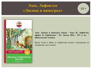 Эзоп. Лисица и виноград: басни / Эзоп, Ж. Лафонтен;
оформ. О. Горбовская. – М.: Эксмо, 2016. - 157 с.: ил. -
(Внеклассное чтение).
Басни Эзопа и Жана де Лафонтена входят в программу по
литературе для 6 класса.
Эзоп, Лафонтен
«Лисица и виноград»
12 +
 