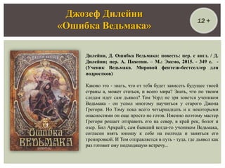 Дилейни, Д. Ошибка Ведьмака: повесть: пер. с англ. / Д.
Дилейни; пер. А. Пахотин. – М.: Эксмо, 2015. - 349 с. -
(Ученик Ведьмака. Мировой фентези-бестселлер для
подростков)
Каково это - знать, что от тебя будет зависеть будущее твоей
страны а, может статься, и всего мира? Знать, что по твоим
следам идет сам дьявол? Том Уорд не зря зовется учеником
Ведьмака - он успел многому научиться у старого Джона
Грегори. Но Тому пока всего четырнадцать и к некоторыми
опасностями он еще просто не готов. Именно поэтому мастер
Грегори решает отправить его на север, в край рек, болот и
озер. Бил Аркрайт, сам бывший когда-то учеником Ведьмака,
согласен взять юношу к себе на полгода и заняться его
тренировкой. И Том отправляется в путь - туда, где дьявол как
раз готовит ему подходящую встречу...
Джозеф Дилейни
«Ошибка Ведьмака»
12 +
 