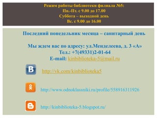 Режим работы библиотеки филиала №5:
Пн.-Пт. с 9.00 до 17.00
Суббота – выходной день
Вс. с 9.00 до 16.00
Последний понедельник месяца – санитарный день
Мы ждем вас по адресу: ул.Менделеева, д. 3 «А»
Тел.: +7(49331)2-01-64
E-mail: kinbiblioteka-5@mail.ru
http://vk.com/kinbiblioteka5
http://www.odnoklassniki.ru/profile/558916311926
http://kinbiblioteka-5.blogspot.ru/
 