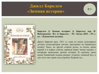 Барклем Д. Зимняя история/ Д. Барклем; пер. Н.
Виноградова; Ил. Д. Барклем. – М.: Эксмо, 2015. - 29 с.:
ил. - (Ежевичная поляна).
Джилл Барклем (род. 1951 г.), один из самых популярных
детских иллюстраторов Англии, приглашает на Ежевичную
поляну! Здесь, на другой стороне ручья, за полем, среди
корней и в старых стволах деревьев живут милые мышки, с
которыми происходят разные истории. В середине зимы
мыши Ежевичной поляны решают устроить снежный бал, и
для этого они строят под сугробом Ледяной зал…
Джилл Барклем
«Зимняя история»
0 +
 