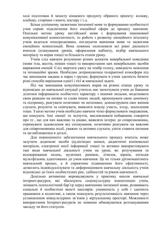 ході підготовки й захисту кінцевого продукту обраного проекту: колажу,
альбому, сторінки з книги, постеру і т.д.
Більш успішному засвоєнню іноземної мови та формуванню особистості
учня сприяє підключення його емоційної сфери до процесу навчання.
Оскільки метою уроку англійської мови є формування іншомовної
комунікативної компетентності, то робота з розвитку емоційного інтелекту
учнів ведеться опосередковано, поєднуючи вивчення мови та засвоєння
емоційних компетенцій. Вона повинна охоплювати всі рівні діяльності
вчителя (планування уроків, оформлення кабінету, відбір навчального
матеріалу та вправ тощо) та більшість етапів уроку.
Учнів слід навчати розумінню різних аспектів невербальної поведінки
(мови тіла, жестів, міміки тощо) та використанню цих невербальних засобів
вираження емоцій. Слід звертати увагу на тембр голосу, швидкість мовлення
та інтонаційні зразки. Необхідно дотримуватися толерантної атмосфери під
час виконання завдань в парах і групах; формувати в учнів здатність бачити
різні способи вирішення однієї і тієї ж навчальної задачі.
Під час виконання комунікативних вправ на різних етапах уроку та
відповідно до навчальної ситуації учитель має заохочувати учнів до бажання
ділитися інформацією особистого характеру з іншими людьми, моделювати
свою реакцію на натяки та слова інших людей, пропонувати свою допомогу
та підтримку, реагувати позитивно чи негативно, демонструвати своє вміння
слухати, розуміти та співчувати, виявляти власну участь, згоду, захоплення
тощо. З цією метою учнів необхідно навчати чітко формулювати твердження,
що описують їхні емоції та відчуття, висловлювати побажання, говорити
про те , що для них важливо та цікаво, виявляти інтерес до співрозмовника,
отримувати задоволення від спілкування, позитивно реагувати на важливі
для співрозмовника події, уважно та активно слухати, уміти ставити питання
та заглиблюватися в деталі.
Для повноцінного забезпечення навчального процесу вчитель може
залучати додаткові засоби (аудіо/відео записи, дидактичні копіювальні
матеріали, електронні носії інформації тощо) та активно використовувати
такі види навчальної діяльності учнів на уроці, як: розучування та
відтворювання пісень, музичних римівок, лічилок, віршів, епізодів
мультфільмів, адаптованих до умов навчання. Це не тільки урізноманітнить
навчальний процес, а й сприятиме підвищенню його ефективності,
дозволить індивідуалізувати та диференціювати навчальну діяльність учнів
відповідно до їхніх особистісних рис, здібностей та рівнів навченості.
Доцільно активніше впроваджувати у практику школи навчальні
інтернет-ресурси, які збагачують соціокультурну компетенцію учнів,
знімають психологічний бар’єр перед вивченням іноземної мови, розвивають
соціальні й особистісні якості школярів: упевненість у собі і здатність
працювати в колективі, а також показують результативність навчання через
установлення міжкультурних зв’язків у віртуальному просторі. Можливості
використання Інтернет-ресурсів не повинна обмежуватися розташуванням
закладу чи його статусом.
 