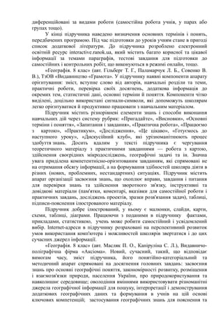 диференційовані за видами роботи (самостійна робота учнів, у парах або
групах тощо).
У кінці підручника наведено визначення основних термінів і понять,
передбачених програмою. Під час підготовки до уроків учням стане в пригоді
список додаткової літератури. До підручника розроблено електронний
освітній ресурс interactive.ranok.ua, який містить багато корисної та цікавої
інформації за темами параграфів, тестові завдання для підготовки до
самостійних і контрольних робіт, що виконуються в режимі онлайн, тощо.
«Географія. 8 клас» (авт. Гільберг Т. Г., Паламарчук Л. Б., Совенко В.
В.), ТзОВ «Видавництво «Грамота». У підручнику наявні компоненти апарату
орієнтування: зміст, вступне слово від авторів, навчальні розділи та теми,
практичні роботи, перевірка своїх досягнень, додаткова інформація до
окремих тем, статистичні дані, основні терміни й поняття. Компоненти чітко
виділені, доцільно використані сигнали-символи, які допоможуть школярам
легко орієнтуватися й продуктивно працювати з навчальним матеріалом.
Підручник містить різнорівневі елементи знань і способи виконання
навчальних дій через систему рубрик: «Пригадайте», «Висновки», «Основні
терміни і поняття», «Запитання і завдання», «Практична робота», «Працюємо
з картою», «Практикум», «Дослідження», «Це цікаво», «Готуємось до
наступного уроку», «Дискусійний клуб», які урізноманітнюють процес
здобуття знань. Досить вдалим у тексті підручника є чергування
теоретичного матеріалу з практичними завданнями — робота з картою,
здійснення своєрідних мікродосліджень, географічні задачі та ін. Значна
увага приділена компетентнісно-орієнтованим завданням, які спрямовані не
на отримання обсягу інформації, а на формування здібностей школяра діяти в
різних (нових, проблемних, нестандартних) ситуаціях. Підручник містить
апарат організації засвоєння знань, що охоплює вправи, завдання і питання
для перевірки знань та здійснення зворотного зв'язку, інструктивні та
довідкові матеріали (пам'ятки, коментарі, вказівки для самостійної роботи і
практичних завдань, досліджень проектів, зразки розв'язання задач), таблиці,
підписи-пояснення ілюстрованого матеріалу.
Підручник добре ілюстрований, у ньому є малюнки, слайди, карти,
схеми, таблиці, діаграми. Працюючи з поданими в підручнику фактами,
прикладами, статистикою, учень може робити самостійний і усвідомлений
вибір. Internet-адреси в підручнику розраховані на перспективний розвиток
умов використання комп'ютера і можливостей школярів звертатися і до цих
сучасних джерел інформації.
«Географія. 8 клас» (авт. Масляк П. О., Капіруліна С. Л.), Видавничо-
поліграфічна фірма «Аксіома». Новий, сучасний, такий, що відповідає
вимогам часу, зміст підручника, його понятійно-категоріальний та
методичний апарат спрямовані на досягнення головних завдань: засвоєння
знань про основні географічні поняття, закономірності розвитку, розміщення
і взаємозв'язки природи, населення України, про природокористування та
навколишнє середовище; оволодіння вміннями використовувати різноманітні
джерела географічної інформації для пошуку, інтерпретації і демонстрування
додаткових географічних даних та формування в учнів на цій основі
ключових компетенцій; застосування географічних знань для пояснення та
 