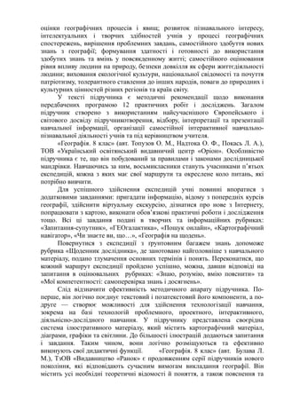 оцінки географічних процесів і явищ; розвиток пізнавального інтересу,
інтелектуальних і творчих здібностей учнів у процесі географічних
спостережень, вирішення проблемних завдань, самостійного здобуття нових
знань з географії; формування здатності і готовності до використання
здобутих знань та вмінь у повсякденному житті; самостійного оцінювання
рівня впливу людини на природу, безпеки довкілля як сфери життєдіяльності
людини; виховання екологічної культури, національної свідомості та почуття
патріотизму, толерантного ставлення до інших народів, поваги до природних і
культурних цінностей різних регіонів та країн світу.
У тексті підручника є методичні рекомендації щодо виконання
передбачених програмою 12 практичних робіт і досліджень. Загалом
підручник створено з використанням найсучаснішого Європейського і
світового досвіду підручникотворення, відбору, інтерпретації та презентації
навчальної інформації, організації самостійної інтерактивної навчально-
пізнавальної діяльності учнів та під керівництвом учителя.
«Географія. 8 клас» (авт. Топузов О. М., Надтока О. Ф., Покась Л. А.),
ТОВ «Український освітянський видавничий центр «Оріон». Особливістю
підручника є те, що він побудований за правилами і законами дослідницької
мандрівки. Навчаючись за ним, восьмикласники стануть учасниками п’ятьох
експедицій, кожна з яких має свої маршрути та окреслене коло питань, які
потрібно вивчити.
Для успішного здійснення експедицій учні повинні впоратися з
додатковими завданнями: пригадати інформацію, відому з попередніх курсів
географії, здійснити віртуальну екскурсію, дізнатися про нове з Інтернету,
попрацювати з картою, виконати обов’язкові практичні роботи і дослідження
тощо. Всі ці завдання подані в творчих та інформаційних рубриках:
«Запитання-супутник», «ГЕОгалактика», «Пошук онлайн», «Картографічний
навігатор», «Чи знаєте ви, що…», «Географія на щодень».
Повернутися з експедиції з ґрунтовним багажем знань допоможе
рубрика «Щоденник дослідника», де занотовано найголовніше з навчального
матеріалу, подано тлумачення основних термінів і понять. Переконатися, що
кожний маршрут експедиції пройдено успішно, можна, давши відповіді на
запитання в оцінювальних рубриках: «Знаю, розумію, вмію пояснити» та
«Мої компетентності: самоперевірка знань і досягнень».
Слід відзначити ефективність методичного апарату підручника. По-
перше, він логічно поєднує текстовий і позатекстовий його компоненти, а по-
друге — створює можливості для здійснення технологізації навчання,
зокрема на базі технологій проблемного, проектного, інтерактивного,
діяльнісно-дослідного навчання. У підручнику представлена своєрідна
система ілюстративного матеріалу, який містить картографічний матеріал,
діаграми, графіки та світлини. До більшості ілюстрацій додаються запитання
і завдання. Таким чином, вони логічно розміщуються та ефективно
виконують свої дидактичні функції. «Географія. 8 клас» (авт. Булава Л.
М.), ТзОВ «Видавництво «Ранок» є продовженням серії підручників нового
покоління, які відповідають сучасним вимогам викладання географії. Він
містить усі необхідні теоретичні відомості й поняття, а також пояснення та
 