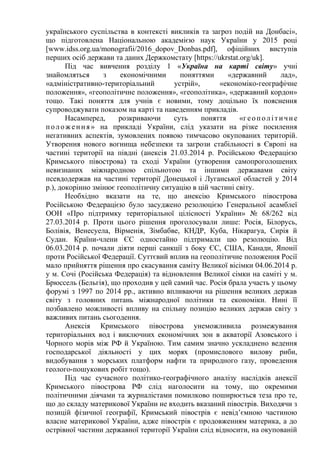українського суспільства в контексті викликів та загроз подій на Донбасі»,
що підготовлена Національною академією наук України у 2015 році
[www.idss.org.ua/monografii/2016_dopov_Donbas.pdf], офіційних виступів
перших осіб держави та даних Держкомстату [https://ukrstat.org/uk].
Під час вивчення розділу 1 «Україна на карті світу» учні
знайомляться з економічними поняттями «державний лад»,
«адміністративно-територіальний устрій», «економіко-географічне
положення», «геополітичне положення», «геополітика», «державний кордон»
тощо. Такі поняття для учнів є новими, тому доцільно їх пояснення
супроводжувати показом на карті та наведенням прикладів.
Насамперед, розкриваючи суть поняття «геополітичне
положення » на прикладі України, слід указати на різке посилення
негативних аспектів, зумовлених появою тимчасово окупованих територій.
Утворення нового вогнища небезпеки та загрози стабільності в Європі на
частині території на півдні (анексія 21.03.2014 р. Російською Федерацією
Кримського півострова) та сході України (утворення самопроголошених
невизнаних міжнародною спільнотою та іншими державами світу
псевдодержав на частині території Донецької і Луганської областей у 2014
р.), докорінно змінює геополітичну ситуацію в цій частині світу.
Необхідно вказати на те, що анексію Кримського півострова
Російською Федерацією було засуджено резолюцією Генеральної асамблеї
ООН «Про підтримку територіальної цілісності України» № 68/262 від
27.03.2014 р. Проти цього рішення проголосували лише: Росія, Білорусь,
Болівія, Венесуела, Вірменія, Зімбабве, КНДР, Куба, Нікарагуа, Сирія й
Судан. Країни-члени ЄС одностайно підтримали цю резолюцію. Від
06.03.2014 р. почали діяти перші санкції з боку ЄС, США, Канади, Японії
проти Російської Федерації. Суттєвий вплив на геополітичне положення Росії
мало прийняття рішення про скасування саміту Великої вісімки 04.06.2014 р.
у м. Сочі (Російська Федерація) та відновлення Великої сімки на саміті у м.
Брюссель (Бельгія), що проходив у цей самий час. Росія брала участь у цьому
форумі з 1997 по 2014 рр., активно впливаючи на рішення великих держав
світу з головних питань міжнародної політики та економіки. Нині її
позбавлено можливості впливу на спільну позицію великих держав світу з
важливих питань сьогодення.
Анексія Кримського півострова унеможливила розмежування
територіальних вод і виключних економічних зон в акваторії Азовського і
Чорного морів між РФ й Україною. Тим самим значно ускладнено ведення
господарської діяльності у цих морях (промислового вилову риби,
видобування з морських платформ нафти та природного газу, проведення
геолого-пошукових робіт тощо).
Під час сучасного політико-географічного аналізу наслідків анексії
Кримського півострова РФ слід наголосити на тому, що окремими
політичними діячами та журналістами помилково поширюється теза про те,
що до складу материкової України не входить вказаний півострів. Виходячи з
позицій фізичної географії, Кримський півострів є невід’ємною частиною
власне материкової України, адже півострів є продовженням материка, а до
острівної частини державної території України слід відносити, на окупованій
 