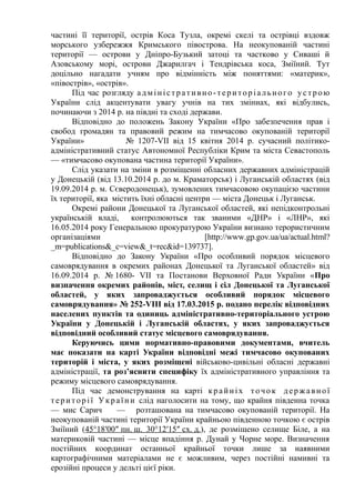 частині її території, острів Коса Тузла, окремі скелі та острівці вздовж
морського узбережжя Кримського півострова. На неокупованій частині
території — острови у Дніпро-Бузький затоці та частково у Сиваші й
Азовському морі, острови Джарилгач і Тендрівська коса, Зміїний. Тут
доцільно нагадати учням про відмінність між поняттями: «материк»,
«півострів», «острів».
Під час розгляду адміністративно-територіального устрою
України слід акцентувати увагу учнів на тих зміниах, які відбулись,
починаючи з 2014 р. на півдні та сході держави.
Відповідно до положень Закону України «Про забезпечення прав і
свобод громадян та правовий режим на тимчасово окупованій території
України» № 1207-VII від 15 квітня 2014 р. сучасний політико-
адміністративний статус Автономної Республіки Крим та міста Севастополь
— «тимчасово окупована частина території України».
Слід указати на зміни в розміщенні обласних державних адміністрацій
у Донецькій (від 13.10.2014 р. до м. Краматорськ) і Луганській областях (від
19.09.2014 р. м. Сєверодонецьк), зумовлених тимчасовою окупацією частини
їх території, яка містить їхні обласні центри — міста Донецьк і Луганськ.
Окремі райони Донецької та Луганської областей, які непідконтрольні
українській владі, контролюються так званими «ДНР» і «ЛНР», які
16.05.2014 року Генеральною прокуратурою України визнано терористичним
організаціями [http://www.gp.gov.ua/ua/actual.html?
_m=publications&_c=view&_t=rec&id=139737].
Відповідно до Закону України «Про особливий порядок місцевого
самоврядування в окремих районах Донецької та Луганської областей» від
16.09.2014 р. № 1680- VII та Постанови Верховної Ради України «Про
визначення окремих районів, міст, селищ і сіл Донецької та Луганської
областей, у яких запроваджується особливий порядок місцевого
самоврядування» № 252-VIII від 17.03.2015 р. подано перелік відповідних
населених пунктів та одиниць адміністративно-територіального устрою
України у Донецькій і Луганській областях, у яких запроваджується
відповідний особливий статус місцевого самоврядування.
Керуючись цими нормативно-правовими документами, вчитель
має показати на карті України відповідні межі тимчасово окупованих
територій і міста, у яких розміщені військово-цивільні обласні державні
адміністрації, та роз’яснити специфіку їх адміністративного управління та
режиму місцевого самоврядування.
Під час демонстрування на карті крайніх точок державної
території України слід наголосити на тому, що крайня південна точка
— мис Сарич — розташована на тимчасово окупованій території. На
неокупованій частині території України крайньою південною точкою є острів
Зміїний (45°18′00″ пн. ш. 30°12′15″ сх. д.), де розміщено селище Біле, а на
материковій частині — місце впадіння р. Дунай у Чорне море. Визначення
постійних координат останньої крайньої точки лише за наявними
картографічними матеріалами не є можливим, через постійні намивні та
ерозійні процеси у дельті цієї ріки.
 