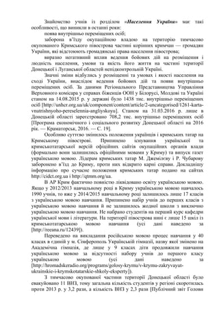 Знайомство учнів із розділом «Населення України» має такі
особливості, що виникли в останні роки:
поява внутрішньо переміщених осіб;
заборона в’їзду окупаційною владою на територію тимчасово
окупованого Кримського півострова частині корінних кримчан — громадян
України, які відстоюють громадянські права населення півострова;
виразно негативний вплив ведення бойових дій на розміщення і
людність населення, умови та якість його життя на частині території
Донецької і Луганської областей непідконтрольній Україні.
Значні зміни відбулись у розміщенні та умовах і якості населення на
сході України, внаслідок ведення бойових дій та появи внутрішньо
переміщених осіб. За даними Регіонального Представництва Управління
Верховного комісара у справах біженців ООН у Білорусі, Молдові та Україні
станом на 14.08.2015 р. у державі було 1438 тис. внутрішньо переміщених
осіб [http://unhcr.org.ua/uk/component/content/article/2-uncategorised/1261-karta-
vnutrishnyoho-pereselennia-angliyskoyu]. Станом на 31.03.2016 р. лише в
Донецькій області зареєстровано 708,2 тис. внутрішньо переміщених осіб
[Програма економічного і соціального розвитку Донецької області на 2016
рік. — Краматорськ, 2016. — С. 19].
Особливо суттєво змінилось положення українців і кримських татар на
Кримському півострові. Припинено існування української та
кримськотатарської версій офіційних сайтів окупаційних органів влади
(формально вони залишились офіційними мовами у Криму) та випуск газет
українською мовою. Лідерам кримських татар М. Джемілєву і Р. Чубарову
заборонено в’їзд до Криму, проти них відкрито карні справи. Докладнішу
інформацію про сучасне положення кримських татар подано на сайтах
http://cidct.org.ua і http://qtmm.org/ua.
В АР Крим фактично повністю ліквідовано освіту українською мовою.
Якщо у 2012/2013 навчальному році в Криму українською мовою навчалось
1990 учнів, то вже у 2014/2015 навчальному році залишилось лише 17 класів
з українською мовою навчання. Припинено набір учнів до перших класів з
українською мовою навчання й не залишилось жодної школи з виключно
українською мовою навчання. Не набрано студентів на перший курс кафедри
української мови і літератури. На території півострова нині є лише 15 шкіл із
кримськотатарською мовою навчання (усі дані наведено за
[http://reeana.ru/12439]).
Переведено на викладання російською мовою процес навчання у 40
класах в єдиній у м. Сімферополь Українській гімназії, назву якої змінено на
Академічна гімназія, де лише у 9 класах діти продовжили навчання
українською мовою за відсутності набору учнів до першого класу
українською мовою (усі дані наведено за
[http://hromadskeradio.org/programs/golosy-krymu/v-krymu-zakryvayut-
ukrainskie-i-krymskotatarskie-shkoly-eksperty]).
З тимчасово окупованої частини території Донецької області було
евакуйовано 11 ВНЗ, тому загальна кількість студентів у регіоні скоротилась
проти 2013 р. у 3,2 рази, а кількість ВНЗ у 2,3 рази [Публічний звіт Голови
 