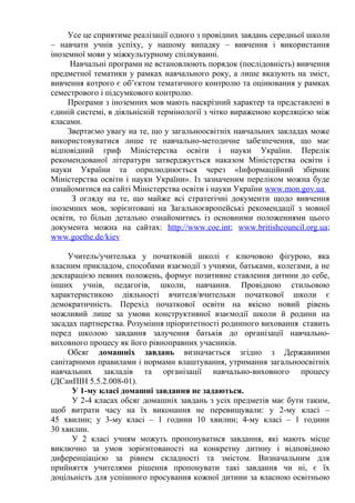 Усе це сприятиме реалізації одного з провідних завдань середньої школи
– навчати учнів успіху, у нашому випадку – вивчення і використання
іноземної мови у міжкультурному спілкуванні.
Навчальні програми не встановлюють порядок (послідовність) вивчення
предметної тематики у рамках навчального року, а лише вказують на зміст,
вивчення котрого є об’єктом тематичного контролю та оцінювання у рамках
семестрового і підсумкового контролю.
Програми з іноземних мов мають наскрізний характер та представлені в
єдиній системі, в діяльнісній термінології з чітко вираженою кореляцією між
класами.
Звертаємо увагу на те, що у загальноосвітніх навчальних закладах можe
використовуватися лише те навчально-методичне забезпечення, що має
відповідний гриф Міністерства освіти і науки України. Перелік
рекомендованої літератури затверджується наказом Міністерства освіти і
науки України та оприлюднюється через «Інформаційний збірник
Міністерства освіти і науки України». Із зазначеним переліком можна буде
ознайомитися на сайті Міністерства освіти і науки України www.mon.gov.ua
З огляду на те, що майже всі стратегічні документи щодо вивчення
іноземних мов, зорієнтовані на Загальноєвропейські рекомендації з мовної
освіти, то більш детально ознайомитись із основними положеннями цього
документа можна на сайтах: http://www.coe.int; www.britishcouncil.org.ua;
www.goethe.de/kiev
Учитель/учителька у початковій школі є ключовою фігурою, яка
власним прикладом, способами взаємодії з учнями, батьками, колегами, а не
декларацією певних положень, формує позитивне ставлення дитини до себе,
інших учнів, педагогів, школи, навчання. Провідною стильовою
характеристикою діяльності вчителя/вчительки початкової школи є
демократичність. Перехід початкової освіти на якісно новий рівень
можливий лише за умови конструктивної взаємодії школи й родини на
засадах партнерства. Розуміння пріоритетності родинного виховання ставить
перед школою завдання залучення батьків до організації навчально-
виховного процесу як його рівноправних учасників.
Обсяг домашніх завдань визначається згідно з Державними
санітарними правилами і нормами влаштування, утримання загальноосвітніх
навчальних закладів та організації навчально-виховного процесу
(ДСанПІН 5.5.2.008-01).
У 1-му класі домашні завдання не задаються.
У 2-4 класах обсяг домашніх завдань з усіх предметів має бути таким,
щоб витрати часу на їх виконання не перевищували: у 2-му класі –
45 хвилин; у 3-му класі – 1 години 10 хвилин; 4-му класі – 1 години
30 хвилин.
У 2 класі учням можуть пропонуватися завдання, які мають місце
виключно за умов зорієнтованості на конкретну дитину і відповідною
диференціацією за рівнем складності та змістом. Визначальним для
прийняття учителями рішення пропонувати такі завдання чи ні, є їх
доцільність для успішного просування кожної дитини за власною освітньою
 