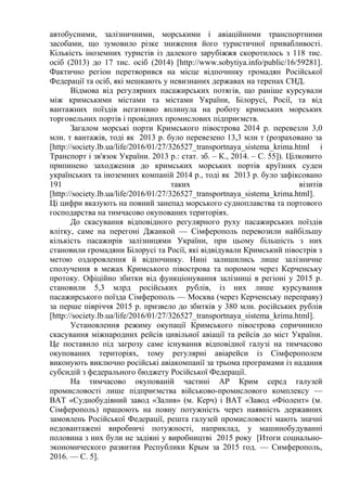 автобусними, залізничними, морськими і авіаційними транспортними
засобами, що зумовило різке зниження його туристичної привабливості.
Кількість іноземних туристів із далекого зарубіжжя скоротилось з 118 тис.
осіб (2013) до 17 тис. осіб (2014) [http://www.sobytiya.info/public/16/59281].
Фактично регіон перетворився на місце відпочинку громадян Російської
Федерації та осіб, які мешкають у невизнаних державах на теренах СНД.
Відмова від регулярних пасажирських потягів, що раніше курсували
між кримськими містами та містами України, Білорусі, Росії, та від
вантажних поїздів негативно вплинула на роботу кримських морських
торговельних портів і провідних промислових підприємств.
Загалом морські порти Кримського півострова 2014 р. перевезли 3,0
млн. т вантажів, тоді як 2013 р. було перевезено 13,3 млн т (розраховано за
[http://society.lb.ua/life/2016/01/27/326527_transportnaya_sistema_krima.html і
Транспорт і зв'язок України. 2013 р.: стат. зб. – К., 2014. – С. 55]). Цілковито
припинено заходження до кримських морських портів круїзних суден
українських та іноземних компаній 2014 р., тоді як 2013 р. було зафіксовано
191 таких візитів
[http://society.lb.ua/life/2016/01/27/326527_transportnaya_sistema_krima.html].
Ці цифри вказують на повний занепад морського судноплавства та портового
господарства на тимчасово окупованих територіях.
До скасування відповідного регулярного руху пасажирських поїздів
влітку, саме на перегоні Джанкой — Сімферополь перевозили найбільшу
кількість пасажирів залізницями України, при цьому більшість з них
становили громадяни Білорусі та Росії, які відвідували Кримський півострів з
метою оздоровлення й відпочинку. Нині залишились лише залізничне
сполучення в межах Кримського півострова та поромом через Керченську
протоку. Офіційно збитки від функціонування залізниці в регіоні у 2015 р.
становили 5,3 млрд російських рублів, із них лише курсування
пасажирського поїзда Сімферополь — Москва (через Керченську переправу)
за перше півріччя 2015 р. призвело до збитків у 380 млн. російських рублів
[http://society.lb.ua/life/2016/01/27/326527_transportnaya_sistema_krima.html].
Установлення режиму окупації Кримського півострова спричинило
скасування міжнародних рейсів цивільної авіації та рейсів до міст України.
Це поставило під загрозу саме існування відповідної галузі на тимчасово
окупованих територіях, тому регулярні авіарейси із Сімферополем
виконують виключно російські авіакомпанії за трьома програмами із надання
субсидій з федерального бюджету Російської Федерації.
На тимчасово окупованій частині АР Крим серед галузей
промисловості лише підприємства військово-промислового комплексу —
ВАТ «Суднобудівний завод «Залив» (м. Керч) і ВАТ «Завод «Фіолент» (м.
Сімферополь) працюють на повну потужність через наявність державних
замовлень Російської Федерації, решта галузей промисловості мають значні
недовантажені виробничі потужності, наприклад, у машинобудуванні
половина з них були не задіяні у виробництві 2015 року [Итоги социально-
экономического развития Республики Крым за 2015 год. — Симферополь,
2016. — С. 5].
 