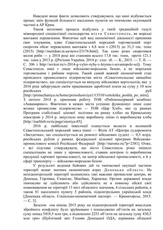 Наведені вище факти дозволяють стверджувати, що нині відбувається
процес змін функцій більшості населених пунктів на тимчасово окупованій
частині в АР Крим.
Також негативні процеси відбулись у такій традиційній галузі
міжнародної спеціалізації господарства міста Севастополь , як морські
вантажні перевезення. Фактично цей вид економічної діяльності припинив
своє існування, адже Севастопольський морський торговельний порт
скоротив обсяг перевезених вантажів з 4,8 млн т (2013) до 31,3 тис. тонн
(2015) [http://meridian.in.ua/news/23176.html]. Так само різко скоротився
вилов риби — у 2014 році він становив всього 17,8 тис. тонн, проти 121,1
тис. тонн у 2013 р. ([Регіони України. 2014 р.: стат. зб. — К., 2015. — Т. ІІ. —
С. 306 і http://sevkor.ru/v-2014-g-vylov-ryby-v-krymu-i-sevastopole-so]). Тому
Севастополь нині є лише військово-морською базою, а не морським
торговельним і рибним портом. Такий самий важкий економічний стан
провідного промислового підприємства міста «Севастопольське авіаційне
підприємство», що спеціалізується на випуску військових вертольотів, яке у
2016 році заборгувало своїм працівникам заробітної плати на суму у 10 млн
російських руб
[http://primechaniya.ru/home/proisshestviya1/13510/vertoletka_poshla_po_miru].
З лютого 2014 р. припинив роботу ТОВ «Рибоконсервний комбінат
«Аквамарин»». Фактично в межах міста успішно функціонує лише одне
велике промислове підприємство — ТОВ «Цар Хліб», яке «у рамках
Програми стабілізації цінової політики на ринку хліба» на Кримському
півострові у 2014 р. запустило нову виробничу лінію із виробництва хліба
[http://tsarhleb.ru/ru/page/istoriya-85].
2016 р. найбільші інвестиції планується вкласти в колишній
Севастопольський морський завод (нині — Філія АТ «Центра судоремонта
«Звездочка», що спеціалізується на ремонті військових суден) — 0,5 млрд.
російських рублів у рамках федеральної цільової програми Військово-
промислового комісії Російської Федерації [http://starsmz.ru/?p=2381]. Отже,
є всі підстави стверджувати, що місто Севастополь різко змінило
спеціалізацію не лише у промисловості, ставши центром із виробництва
продукції харчової промисловості, на центр військової промисловості, а й у
сфері транспорту — військово-морською базою.
У результаті ведення бойових дій та тимчасової окупації частини
території зазнає значних економічних втрат Донецька область . На
непідконтрольній території залишилось такі важливі промислові центри, як
Донецьк, Горлівка, Єнакієве, Макіївка, Харцизьк. Органи державної влади
тимчасово не здійснюють або здійснюють не в повному обсязі свої
повноваження на території 13 міст обласного значення, 4 сільських районів, а
також 81 населеного пункту 5 районів, підконтрольних українській владі
[Донецька область. Соціально-економічний паспорт. — Краматорськ, 2015.
— С. 3].
Загалом «на кінець 2015 року на підконтрольній території внаслідок
збройного конфлікту було зруйновано і пошкоджено об’єктів на загальну
суму понад 5418,5 млн грн, а відновлено 2253 об’єкти на загальну суму 430,5
млн грн» (Публічний звіт Голови Донецької ОДА, керівника обласної
 