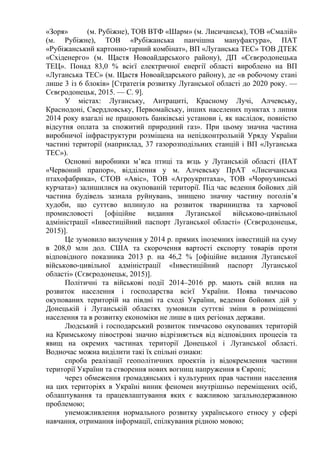 «Зоря» (м. Рубіжне), ТОВ ВТФ «Шарм» (м. Лисичанськ), ТОВ «Смалій»
(м. Рубіжне), ТОВ «Рубіжанська панчішна мануфактура», ПАТ
«Рубіжанський картонно-тарний комбінат», ВП «Луганська ТЕС» ТОВ ДТЕК
«Східенерго» (м. Щастя Новоайдарського району), ДП «Сєвєродонецька
ТЕЦ». Понад 83,0 % всієї електричної енергії області вироблено на ВП
«Луганська ТЕС» (м. Щастя Новоайдарського району), де «в робочому стані
лише 3 із 6 блоків» [Стратегія розвитку Луганської області до 2020 року. —
Сєвєродонецьк, 2015. — С. 9].
У містах: Луганську, Антрациті, Красному Лучі, Алчевську,
Краснодоні, Свердловську, Первомайську, інших населених пунктах з липня
2014 року взагалі не працюють банківські установи і, як наслідок, повністю
відсутня оплата за спожитий природний газ». При цьому значна частина
виробничої інфраструктури розміщена на непідконтрольній Уряду України
частині території (наприклад, 37 газорозподільних станцій і ВП «Луганська
ТЕС»).
Основні виробники м’яса птиці та яєць у Луганській області (ПАТ
«Червоний прапор», відділення у м. Алчевську ПрАТ «Лисичанська
птахофабрика», СТОВ «Авіс», ТОВ «Агроукрптаха», ТОВ «Чорнухинські
курчата») залишилися на окупованій території. Під час ведення бойових дій
частина будівель зазнала руйнувань, знищено значну частину поголів’я
худоби, що суттєво вплинуло на розвиток твариництва та харчової
промисловості [офіційне видання Луганської військово-цивільної
адміністрації «Інвестиційний паспорт Луганської області» (Сєвєродонецьк,
2015)].
Це зумовило вилучення у 2014 р. прямих іноземних інвестицій на суму
в 208,0 млн дол. США та скорочення вартості експорту товарів проти
відповідного показника 2013 р. на 46,2 % [офіційне видання Луганської
військово-цивільної адміністрації «Інвестиційний паспорт Луганської
області» (Сєвєродонецьк, 2015)].
Політичні та військові події 2014–2016 рр. мають свій вплив на
розвиток населення і господарства всієї України. Поява тимчасово
окупованих територій на півдні та сході України, ведення бойових дій у
Донецькій і Луганській областях зумовили суттєві зміни в розміщенні
населення та в розвитку економіки не лише в цих регіонах держави.
Людський і господарський розвиток тимчасово окупованих територій
на Кримському півострові значно відрізняється від відповідних процесів та
явищ на окремих частинах території Донецької і Луганської області.
Водночас можна виділити такі їх спільні ознаки:
спроба реалізації геополітичних проектів із відокремлення частини
території України та створення нових вогнищ напруження в Європі;
через обмеження громадянських і культурних прав частини населення
на цих територіях в Україні виник феномен внутрішньо переміщених осіб,
облаштування та працевлаштування яких є важливою загальнодержавною
проблемою;
унеможливлення нормального розвитку українського етносу у сфері
навчання, отримання інформації, спілкування рідною мовою;
 