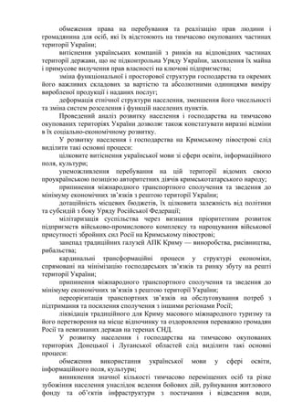 обмеження права на перебування та реалізацію прав людини і
громадянина для осіб, які їх відстоюють на тимчасово окупованих частинах
території України;
витіснення українських компаній з ринків на відповідних частинах
території держави, що не підконтрольна Уряду України, захоплення їх майна
і примусове вилучення прав власності на ключові підприємства;
зміна функціональної і просторової структури господарства та окремих
його важливих складових за вартістю та абсолютними одиницями виміру
виробленої продукції і наданих послуг;
деформація етнічної структури населення, зменшення його чисельності
та зміна систем розселення і функцій населених пунктів.
Проведений аналіз розвитку населення і господарства на тимчасово
окупованих територіях України дозволяє також констатувати виразні відміни
в їх соціально-економічному розвитку.
У розвитку населення і господарства на Кримському півострові слід
виділити такі основні процеси:
цілковите витіснення української мови зі сфери освіти, інформаційного
поля, культури;
унеможливлення перебування на цій території відомих своєю
проукраїнською позицією авторитетних діячів кримськотатарського народу;
припинення міжнародного транспортного сполучення та зведення до
мінімуму економічних зв’язків з рештою території України;
дотаційність місцевих бюджетів, їх цілковита залежність від політики
та субсидій з боку Уряду Російської Федерації;
мілітаризація суспільства через визнання пріоритетним розвиток
підприємств військово-промислового комплексу та нарощування військової
присутності збройних сил Росії на Кримському півострові;
занепад традиційних галузей АПК Криму — виноробства, рисівництва,
рибальства;
кардинальні трансформаційні процеси у структурі економіки,
спрямовані на мінімізацію господарських зв’язків та ринку збуту на решті
території України;
припинення міжнародного транспортного сполучення та зведення до
мінімуму економічних зв’язків з рештою території України;
переорієнтація транспортних зв’язків на обслуговування потреб з
підтримання та посилення сполучення з іншими регіонами Росії;
ліквідація традиційного для Криму масового міжнародного туризму та
його перетворення на місце відпочинку та оздоровлення переважно громадян
Росії та невизнаних держав на теренах СНД.
У розвитку населення і господарства на тимчасово окупованих
територіях Донецької і Луганської областей слід виділити такі основні
процеси:
обмеження використання української мови у сфері освіти,
інформаційного поля, культури;
виникнення значної кількості тимчасово переміщених осіб та різке
зубожіння населення унаслідок ведення бойових дій, руйнування житлового
фонду та об’єктів інфраструктури з постачання і відведення води,
 