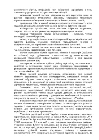 електричного струму, природного газу, поширення мародерства з боку
злочинних угрупувань та терористичних організацій;
виживання значної частини населення на цих територіях лише за
рахунок отримання гуманітарної допомоги, зменшення можливості
отримання належної медичної допомоги та соціальних виплат і пенсій;
припинення роботи значної частини підприємств промисловості, через
зведення до мінімуму економічних зв’язків з рештою території України;
мілітаризація суспільства, через постання озброєних формувань,
зокрема і тих, які не контролюються терористичними організаціями;
занепад традиційних галузей промисловості — вугільної, чорної
металургії, машинобудування;
зміни у структурі економіки на підконтрольній Уряду України частині
території регіонів, зумовлені розривом господарських зв’язків з
підприємствами, що перебувають на не підконтрольній їх частині;
вилучення значної частини вкладених прямих іноземних інвестицій
через політичну нестабільність у цих регіонах;
значне зменшення обсягів перевезень вантажів і пасажирів (особливо
на залізниці) через руйнування та пошкодження рухомого складу та
спеціальної транспортної інфраструктури , особливо в зоні ведення
інтенсивних бойових дій;
загострення екологічних проблем регіону через відсутність належного
контролю за дотриманням чинних норм екологічного законодавства та
руйнування і припинення роботи низки екологічно шкідливих підприємств у
зоні ведення бойових дій.
Поява значної кількості внутрішньо переміщених осіб, великої
кількості зруйнованих об’єктів інфраструктури, виробничих фондів та
житлової забудови ставить перед суспільством завдання не просто з
відновлення, а й модернізації та оптимізації відповідних частин території
держави та реабілітацію, облаштування і працевлаштування населення.
Запорукою цього має бути покращення політичної ситуації,
відновлення територіальної цілісності та політичного консенсусу між
різними політичними силами щодо єдності держави, її поступального
соціально-економічного розвитку з урахуванням особливостей історичного
минулого та сучасного етнічного і культурного різноманіття України.
Важливою проблемою, яку необхідно мати на увазі під час вирішення
питання відновлення територіальної цілісності та господарського розвитку
держави, є поява нових екологічних ризиків, які виникли унаслідок ведення
бойових дій, зруйнування значної кількості об’єктів інфраструктури,
виробничого і житлового призначення.
Унаслідок російської агресії Україна зазнала колосальних людських,
територіальних, економічних втрат. За даними ООН, з середини квітня 2014
р. по 27 липня 2015 р. внаслідок війни на сході України загинули 6832 особи,
17087 поранених, 2,3 млн осіб стали тимчасово переміщеними особами.
Унаслідок анексії Криму та військових дій на сході України окуповано 44
тис. кв. км території, де проживало понад 5 млн осіб. На території Донбасу
величезних руйнацій зазнала комунальна, соціальна і промислова
інфраструктури. 70 % підприємств на окупованій території не працюють. За
 