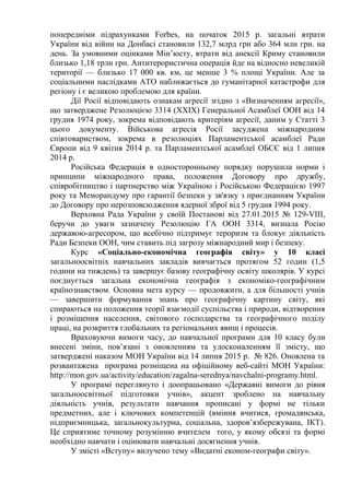 попередніми підрахунками Forbes, на початок 2015 р. загальні втрати
України від війни на Донбасі становили 132,7 млрд грн або 364 млн грн. на
день. За умовними оцінками Мін’юсту, втрати від анексії Криму становили
близько 1,18 трлн грн. Антитерористична операція йде на відносно невеликій
території — близько 17 000 кв. км, це менше 3 % площі України. Але за
соціальними наслідками АТО наближається до гуманітарної катастрофи для
регіону і є великою проблемою для країни.
Дії Росії відповідають ознакам агресії згідно з «Визначенням агресії»,
що затверджене Резолюцією 3314 (ХХIХ) Генеральної Асамблеї ООН від 14
грудня 1974 року, зокрема відповідають критеріям агресії, даним у Статті 3
цього документу. Військова агресія Росії засуджена міжнародним
співтовариством, зокрема в резолюціях Парламентської асамблеї Ради
Європи від 9 квітня 2014 р. та Парламентської асамблеї ОБСЄ від 1 липня
2014 р.
Російська Федерація в односторонньому порядку порушила норми і
принципи міжнародного права, положення Договору про дружбу,
співробітництво і партнерство між Україною і Російською Федерацією 1997
року та Меморандуму про гарантії безпеки у зв'язку з приєднанням України
до Договору про нерозповсюдження ядерної зброї від 5 грудня 1994 року.
Верховна Рада України у своїй Постанові від 27.01.2015 № 129-VIII,
беручи до уваги зазначену Резолюцію ГА ООН 3314, визнала Росію
державою-агресором, що всебічно підтримує тероризм та блокує діяльність
Ради Безпеки ООН, чим ставить під загрозу міжнародний мир і безпеку.
Курс «Соціально-економічна географія світу» у 10 класі
загальноосвітніх навчальних закладів вивчається протягом 52 годин (1,5
години на тиждень) та завершує базову географічну освіту школярів. У курсі
поєднується загальна економічна географія з економіко-географічним
країнознавством. Основна мета курсу — продовжити, а для більшості учнів
— завершити формування знань про географічну картину світу, які
спираються на положення теорії взаємодії суспільства і природи, відтворення
і розміщення населення, світового господарства та географічного поділу
праці, на розкриття глобальних та регіональних явищ і процесів.
Враховуючи вимоги часу, до навчальної програми для 10 класу були
внесені зміни, пов’язані з оновленням та удосконаленням її змісту, що
затверджені наказом МОН України від 14 липня 2015 р. № 826. Оновлена та
розвантажена програма розміщена на офіційному веб-сайті МОН України:
http://mon.gov.ua/activity/education/zagalna-serednya/navchalni-programy.html.
У програмі переглянуто і доопрацьовано «Державні вимоги до рівня
загальноосвітньої підготовки учнів», акцент зроблено на навчальну
діяльність учнів, результати навчання прописані у формі не тільки
предметних, але і ключових компетенцій (вміння вчитися, громадянська,
підприємницька, загальнокультурна, соціальна, здоров’язбережувана, ІКТ).
Це сприятиме точному розумінню вчителем того, у якому обсязі та формі
необхідно навчати і оцінювати навчальні досягнення учнів.
У змісті «Вступу» вилучено тему «Видатні економ-географи світу».
 