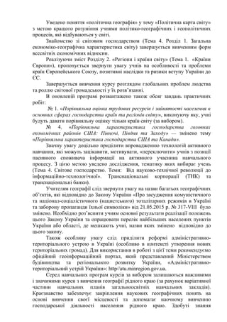 Уведено поняття «політична географія» у тему «Політична карта світу»
з метою кращого розуміння учнями політико-географічних і геополітичних
процесів, які відбуваються у світі.
Знайомство зі світовим господарством (Тема 4. Розділ 1. Загальна
економіко-географічна характеристика світу) завершується вивченням форм
всесвітніх економічних відносин.
Реалізуючи зміст Розділу 2. «Регіони і країни світу» (Тема 1. «Країни
Європи»), пропонується звернути увагу учнів на особливості та проблеми
країн Європейського Союзу, позитивні наслідки та ризики вступу України до
ЄС.
Завершується вивчення курсу розглядом глобальних проблем людства
та роллю світової громадськості у їх розв’язанні.
В оновленій програмі розвантажено також обсяг завдань практичних
робіт:
№ 1. «Порівняльна оцінка трудових ресурсів і зайнятості населення в
основних сферах господарства країн та регіонів світу», виконуючу яку, учні
будуть давати порівняльну оцінку тільки країн світу (за вибором).
№ 4. «Порівняльна характеристика господарства головних
економічних районів США: Півночі, Півдня та Заходу» — змінено тему
«Порівняльна характеристика господарства США та Канади».
Значну увагу доцільно приділити впровадженню технологій активного
навчання, які можуть зацікавити, мотивувати, «переключити» учнів з позиції
пасивного споживача інформації на активного учасника навчального
процесу. З цією метою уведено дослідження, тематику яких вибирає учень
(Тема 4. Світове господарство. Теми: Від науково-технічної революції до
інформаційно-технологічної». Транснаціональні корпорації (ТНК) та
транснаціональні банки).
Учителям географії слід звернути увагу на назви багатьох географічних
об’єктів, які відповідно до Закону України «Про засудження комуністичного
та націонал-соціалістичного (нацистського) тоталітарних режимів в Україні
та заборону пропаганди їхньої символіки» від 21.05.2015 р. № 317-VIII було
змінено. Необхідно роз’яснити учням основні результати реалізації положень
цього Закону України та опрацювати перелік найбільших населених пунктів
України або області, де мешкають учні, назви яких змінено відповідно до
цього закону.
Також особливу увагу слід приділити реформі адміністративно-
територіального устрою в Україні (особливо в контексті утворення нових
територіальних громад). Для використання в роботі з цієї теми рекомендуємо
офіційний геоінформаційний портал, який представлений Міністерством
будівництва та регіонального розвитку України, «Адміністративно-
територіальний устрій України»: http//аtu.minregion.gov.ua.
Серед навчальних програм курсів за вибором залишаються важливими
і значимими курси з вивчення географії рідного краю (за рахунок варіативної
частини навчальних планів загальноосвітніх навчальних закладів).
Краєзнавство забезпечує закріплення наукових географічних понять на
основі вивчення своєї місцевості та допомагає наочному вивченню
господарської діяльності населення рідного краю. Здобуті знання
 