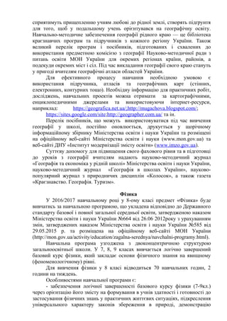 сприятимуть прищепленню учням любові до рідної землі, створять підґрунтя
для того, щоб у подальшому учень орієнтувався на географічну освіту.
Навчально-методичне забезпечення географії рідного краю — це бібліотека
краєзнавчих програм та підручників з кожного регіону України. Також
великий перелік програм і посібників, підготованих і схвалених до
використання предметною комісією з географії Науково-методичної ради з
питань освіти МОН України для окремих регіонах країни, районів, а
подекуди окремих міст і сіл. Під час викладання географії свого краю стануть
у пригоді вчителям географічні атласи областей України.
Для ефективного процесу навчання необхідною умовою є
використання підручника, атласів та географічних карт (стінних,
електронних, контурних тощо). Необхідну інформацію для практичних робіт,
досліджень, навчальних проектів можна отримати за картографічними,
енциклопедичними джерелами та використовуючи інтернет-ресурси,
наприклад: https://geografica.net.ua/;http://mugachova.blogspot.com/;
https://sites.google.com/site;http://geographer.com.ua/ та ін.
Перелік посібників, що можуть використовуватися під час вивчення
географії у школі, постійно оновлюється, друкується у щорічному
інформаційному збірнику Міністерства освіти і науки України та розміщені
на офіційному веб-сайті Міністерства освіти і науки (www.mon.gov.ua) та
веб-сайті ДНУ «Інститут модернізації змісту освіти» (www.imzo.gov.ua).
Суттєву допомогу для підвищення свого фахового рівня та в підготовці
до уроків з географії вчителям надають науково-методичний журнал
«Географія та економіка у рідній школі» Міністерства освіти і науки України,
науково-методичний журнал «Географія в школах України», науково-
популярний журнал з природничих дисциплін «Колосок», а також газета
«Краєзнавство. Географія. Туризм».
Фізика
У 2016/2017 навчальному році у 8-ому класі предмет «Фізика» буде
вивчатись за навчальною програмою, що укладена відповідно до Державного
стандарту базової і повної загальної середньої освіти, затвердженою наказом
Міністерства освіти і науки України №664 від 26.06 2012року з урахуванням
змін, затверджених наказом Міністерства освіти і науки України №585 від
29.05.2015 р. та розміщена на офіційному веб-сайті МОН України
(http://mon.gov.ua/activity/education/zagalna-serednya/navchalni-programy.html).
Навчальна програма узгоджена з двоконцентричною структурою
загальноосвітньої школи. У 7, 8, 9 класах вивчається логічно завершений
базовий курс фізики, який закладає основи фізичного знання на явищному
(феноменологічному) рівні.
Для вивчення фізики у 8 класі відводиться 70 навчальних годин, 2
години на тиждень.
Особливостями навчальної програми є:
- забезпечення логічної завершеності базового курсу фізики (7-9кл.)
через орієнтацію його змісту на формування в учнів здатності і готовності до
застосування фізичних знань у практичних життєвих ситуаціях, підкреслення
універсального характеру законів збереження в природі, демонстрацію
 