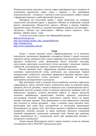 Контрольно-оцінна діяльність учителя, наразі трансформується з контролю й
оцінювання предметних знань, умінь і навичок у бік оцінювання
компетентностей – готовності і здатності учнів застосовувати здобуті знання
і сформовані навички у своїй практичній діяльності.
Матеріали для підготовки уроків і занять висвітлено на сторінках
педагогічної методичної преси: у журналах «Фізика та астрономія в рідній
школі» (видавництво «Педагогічна преса»), «Фізика в школах України»
(видавнича група «Основа»), у науково-популярних журналах для школярів –
«Колосок», «Фізика для допитливих», «Школа юного вченого», «Світ
фізики», «Країна знань» тощо.
У нагоді учителям стануть такі інформаційні ресурси:
http://www.nas.gov.ua
http://kyivenergo.ua/shco_take_energoefektivnist
http://7chudes.in.ua/
http://www.expocenter.com.ua/
Хімія
Згідно з метою освітньої галузі «Природознавство» та її хімічного
компонента, визначеною Державним стандартом базової і повної загальної
середньої освіти, навчання хімії у школі спрямовується на розвиток засобами
предмета особистості учнів, формування їхньої загальної культури,
світоглядних орієнтирів, екологічного стилю мислення і поведінки, творчих
здібностей, дослідницьких навичок і навичок життєзабезпечення.
Метою навчання хімії є формування засобами навчального предмета
ключових компетентностей учнів, необхідних для соціалізації, творчої
самореалізації особистості, розуміння природничо-наукової картини світу,
вироблення екологічного стилю мислення і поведінки та виховання
громадянина демократичного суспільства.
При викладанні хімії в сучасній школі необхідно посилити практичну
спрямованість змісту хімічної освіти, акцентуючи увагу на вивченні явищ,
процесів, об’єктів, речовин, з якими стикаються учні у повсякденному житті,
формувати життєву позицію учнів, їх ціннісну орієнтацію засобами хімії, як
навчального предмета, шляхом розуміння користі та шкоди продуктів
хімічного виробництва, промислових хімічних процесів, доцільності
застосування хімічних продуктів, можливості змінити життя на краще
завдяки хімічним знанням. Тому формування в учнів правильного уявлення
про оточуючі їх хімічні речовини – одна з головних задач шкільної хімії,
розв’язання якої може бути систематично та послідовно організовано
безпосередньо на уроках хімії. Для більш наочного сприйняття школярами
конкретних хімічних речовин та явищ необхідно збагатити учнівський
хімічний експеримент елементами ужиткової хімії. Знання про ужиткову
хімію знадобляться їм у подальшому житті при використанні речовин і
матеріалів у повсякденні.
Згідно наказів Міністерства освіти і науки кількість годин на тиждень
для вивчення хімії у 2016/2017 навчальному році:
 