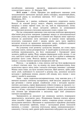 поглибленим вивченням предметів природничо-математичного та
технологічного циклу» – К.: Вікторія, 2009;
10-11 класи – «Хімія. Програми для профільного навчання учнів
загальноосвітніх навчальних закладів: рівень стандарту, академічний рівень,
профільний рівень та поглиблене вивчення. 10-11 класи» – Тернопіль:
Мандрівець, 2011.
Програми, як і раніше, позбавлені жорсткого поурочного поділу.
Вчителі на власний розсуд можуть обирати послідовність розкриття
матеріалу в межах окремої теми, але так, щоб не порушувалась логіка.
Обласні, районні та міські методичні кабінети не уповноважені
регламентувати розподіл учителями навчальних годин у межах тем.
Під час планування вивчення теми вчителям необхідно враховувати
обов’язкові результати навчання (державні вимоги до загальноосвітньої
підготовки учнів), що передбачені в кожній темі. Перелік вимог зорієнтує
вчителя на досягнення мети навчання за кожною темою програми,
полегшить планування цілей і завдань уроків, дасть змогу виробити
методичні підходи до проведення навчальних занять, підібрати адекватні
завдання для поточного оцінювання, контрольних робіт.
На сучасному етапі розвитку суспільства завдання, що стоять перед
системою освіти, значно розширюються. У нашій країні на вчителеві лежить
особлива відповідальність, від його самовідданої і благородної праці
залежить майбутнє країни. Йому довірено формування особи дитини. А для
того, щоб бути гідним цій місії, вчитель сам має бути особою в найвищому
розумінні цього слова. Вчитель формує людину майбутнього, тому він
завжди і у всьому повинен прагнути випередити свій час.
Вчитель — це професія, і, отже, вчитель хімії має бути професіоналом
в області хімічних наук. Але, на відміну від інших фахівців-хіміків, йому
недостатньо просто знати хімію і володіти хімічними знаннями і уміннями.
Можна знати хімію, але бути поганим вчителем. Щоб навчити, треба добре
знати дітей, особливості їх психології в різному віці, досконало володіти
методами і прийомами вчення, уявляти собі кінцеву мету вчення і знати
дороги і засоби їх досягнення.
Хімія – наука теоретично-експериментальна, тому важлива роль у її
вивченні належить хімічному експерименту, який виступає джерелом знань
про речовини і хімічні реакції, ознайомлює учнів з методами науково-
хімічних досліджень, сприяє формуванню стійкого інтересу до предмету та є
важливою умовою активації пізнавальної діяльності школярів. Але останнім
часом, у зв’язку з відсутністю реактивів і обладнання, дедалі актуальнішим
стає питання про використання в шкільному курсі хімії домашнього
хімічного експерименту.
Зацікавленість до діяльності має спеціальну здатність підвищувати
працездатність, включаючи увагу. Підтримання бажання вчитися вимагає
зміни способів і форм сприйняття нового, створення різних ситуацій для
застосування вивченого. Виховання ж зацікавленості передбачає реалізацію
багатьох методичних прийомів, пошук і застосування різних технологій
навчання, а головне – невтомну вчительську працю, самовдосконалення і
самоосвіту. Систему своїх уроків треба намагатися побудувати так, щоб учні
 