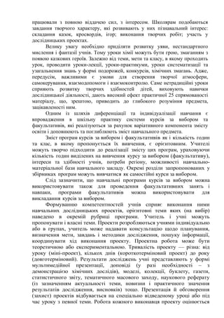 працювали з повною віддачею сил, з інтересом. Школярам подобаються
завдання творчого характеру, які розвивають у них пізнавальний інтерес:
складання казок, кросвордів, ігор; виконання творчих робіт; участь у
дослідницьких проектах.
Велику увагу необхідно приділяти розвитку уяви, нестандартного
мислення і фантазії учнів. Тому уроки хімії можуть бути грою, змаганням з
появою казкових героїв. Залежно від теми, мети та класу, в якому проходить
урок, проводити уроки-лекції, уроки-практикуми, уроки систематизації та
узагальнення знань у формі подорожей, конкурсів, хімічних змагань. Адже,
передусім, важливими є умови для створення творчої атмосфери,
самокерування, взаємодопомоги і взаємоконтролю. Саме нетрадиційні уроки
сприяють розвитку творчих здібностей дітей, виховують навички
дослідницької діяльності, дають високий ефект практичної 25 спрямованості
матеріалу, що, зрештою, приводить до глибокого розуміння предмета,
зацікавленості ним.
Одним із шляхів диференціації та індивідуалізації навчання є
впровадження в шкільну практику системи курсів за вибором та
факультативів, які реалізуються за рахунок варіативного компонента змісту
освіти і доповнюють та поглиблюють зміст навчального предмета.
Зміст програм курсів за вибором і факультативів як і кількість годин
та клас, в якому пропонується їх вивчення, є орієнтовним. Учителі
можуть творчо підходити до реалізації змісту цих програм, ураховуючи
кількість годин виділених на вивчення курсу за вибором (факультативу),
інтереси та здібності учнів, потреби регіону, можливості навчально-
матеріальної бази навчального закладу. Окремі розділи запропонованих у
збірниках програм можуть вивчатися як самостійні курси за вибором.
Слід зазначити, що навчальні програми курсів за вибором можна
використовувати також для проведення факультативних занять і
навпаки, програми факультативів можна використовувати для
викладання курсів за вибором.
Формуванню компетентностей учнів сприяє виконання ними
навчальних дослідницьких проектів, орієнтовні теми яких (на вибір)
наведено в окремій рубриці програми. Учитель і учні можуть
пропонувати і власні теми. Проекти розробляються учнями індивідуально
або в групах, учитель може надавати консультацію щодо планування,
визначення мети, завдань і методики дослідження, пошуку інформації,
координувати хід виконання проекту. Проектна робота може бути
теоретичною або експериментальною. Тривалість проекту — різна: від
уроку (міні-проект), кількох днів (короткотерміновий проект) до року
(довготерміновий). Результати досліджень учні представляють у формі
мультимедійної презентації, доповіді (у разі необхідності – з
демонстрацією хімічних дослідів), моделі, колекції, буклету, газети,
статистичного звіту, тематичного масового заходу, наукового реферату
(із зазначенням актуальності теми, новизни і практичного значення
результатів дослідження, висновків) тощо. Презентація й обговорення
(захист) проектів відбувається на спеціально відведеному уроці або під
час уроку з певної теми. Робота кожного виконавця проекту оцінюється
 