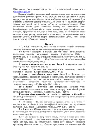 Міністерства (www.mon.gov.ua) та Інституту модернізації змісту освіти
(www.imzo.gov.ua).
Вчитель постійно поповнює свої знання, освоює нові методи вчення,
удосконалює учбовий процес. Якщо сьогодні вчитель зупинився в своєму
пошуку, завтра він вже відстав, почав шаблонно мислити і перестав бути
Вчителем у високому сенсі цього слова. Для учнів він — не просто джерело
учбової інформації, але і зразок роботи по самовдосконаленню. Сліпе
копіювання навіть дуже хорошого досвіду без врахування своїх
індивідуальних особливостей, а також готовності дітей сприйняти нову
методику приречене на невдачу. Більш того, бездумне копіювання може
викликати лише розчарування, невіра в свої сили і скомпрометувати часом
корисний досвід. Потрібно творчо переосмислювати досвід своїх колег,
міняти систему роботи, що склалася.
Біологія
У 2016/2017 навчальному році біологія в загальноосвітніх навчальних
закладах вивчатиметься за такими навчальними програмами:
6-8 класи - Програма з біології для 6-9 класів загальноосвітніх
навчальних закладів, затверджена наказом Міністерства №664
від 06.06 2012 р. зі змінами, затвердженими наказом Міністерства № 585 від
29.05.2015 № 585 (http://mon.gov.ua/activity/education/zagalna-
serednya/navchalni-programy.html);
8 класи з поглибленим вивченням біології, затверджена наказом
Міністерства № 664 від 06.06 2012 р.;
9 класи – Програма для загальноосвітніх навчальних закладів.
Біологія. 7-11 класи. – К.: Ірпінь: Перун, 2005. – 97 с.;
9 класи з поглибленим вивченням біології – Програма для
загальноосвітніх навчальних закладів з поглибленим вивченням біології //
Збірник навчальних програм для загальноосвітніх навчальних закладів з
поглибленим вивченням предметів природничо-математичного та
технологічного циклу. – К.: Вікторія, 2009. – 102 с.;
10-11 класи – Програми для профільного навчання учнів
загальноосвітніх навчальних закладів: рівень стандарту, академічний рівень,
профільний рівень. – Тернопіль: Мандрівець, 2011. – 128 с.;
Програми факультативів та курсів за вибором з біології та
екології, рекомендовані Міністерством для використання у загальноосвітніх
навчальних закладах:
7 – 11 класи – Збірник навчальних програм курсів за вибором та
факультативів з біології для допрофільної підготовки та профільного
навчання. – Кам’янець-Подільський: Аксіома, 2009, 2014. – 246 с.;
5 – 9 класи - Збірник навчальних програм екологічного напрямку
(І частина) для організації допрофільної підготовки учнів загальноосвітніх
навчальних закладів.
Програми позбавлені поурочного поділу, вчителі можуть самостійно
обирати послідовність розкриття навчального матеріалу в межах окремої
теми, але так, щоб не порушувалась логіка його викладу, змінювати
орієнтовну кількість годин, передбачених програмами для вивчення тем або
 