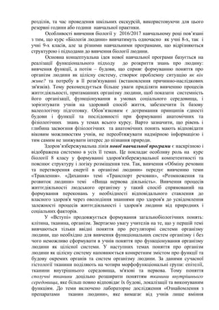 розділів, та час проведення шкільних екскурсій, використовуючи для цього
резервні години або години навчальної практики.
Особливості вивчення біології у 2016/2017 навчальному році пов’язані
з тим, що курс «Біологія людини» вивчатимуть одночасно як учні 8-х, так і
учні 9-х класів, але за різними навчальними програмами, що відрізняються
структурою і підходами до вивчення біології людини.
Основна концептуальна ідея нової навчальної програми базується на
реалізації функціонального підходу до розкриття знань про людину:
вивчення функції, а потім – будови, що сприяє формуванню поняття про
організм людини як цілісну систему, створює проблемну ситуацію як він
живе? та потребу в її розв'язуванні (встановлення причинно-наслідкових
зв'язків). Тому рекомендується більше уваги приділяти вивченню процесів
життєдіяльності, притаманних організму людини, щоб показати системність
його організації, функціонування в умовах соціального середовища, і
зорієнтувати учнів на здоровий спосіб життя, забезпечити їх базову
валеологічну підготовку. Обов’язковим є дотримання принципів єдності
будови і функції та послідовності при формуванні анатомічних та
фізіологічних знань у темах всього курсу. Варто зазначити, що рівень і
глибина засвоєння фізіологічних та анатомічних понять мають відповідати
віковим можливостям учнів, не переобтяжувати надмірною інформацією і
тим самим не знижувати інтерес до пізнання природи.
Здоров’язбережувальна лінія нової навчальної програми є наскрізною і
відображена системно в усіх її темах. Це покладає особливу роль на курс
біології 8 класу у формуванні здоров'язбережувальної компетентності та
пояснює структуру і логіку розміщення тем. Так, вивчення «Обміну речовин
та перетворення енергії в організмі людини» передує вивченню теми
«Травлення». «Дихання» темі «Транспорт речовин», «Розмноження та
розвиток людини» темі «Вища нервова діяльність». Вивчення процесів
життєдіяльності людського організму у такий спосіб спрямований на
формування переконань у необхідності відповідального ставлення до
власного здоров'я через оволодіння знаннями про здоров'я до усвідомлення
залежності процесів життєдіяльності і здоров'я людини від природних і
соціальних факторів.
У «Вступі» продовжується формування загальнобіологічних понять:
клітина, тканина, організм. Звертаємо увагу учителів на те, що у першій темі
вивчаються тільки ввідні поняття про регуляторні системи організму
людини, що необхідно для вивчення функціональних систем організму і без
чого неможливо сформувати в учнів поняття про функціонування організму
людини як цілісної системи. У наступних темах поняття про організм
людини як цілісну систему наповнюється конкретним змістом про функції та
будову окремих органів та систем організму людини. За даними сучасної
гістології тканини поділяють на чотири морфофункціональні групи: епітелії,
тканини внутрішнього середовища, м'язові та нервова. Тому поняття
сполучні тканини доцільно розширити поняттям тканини внутрішнього
середовища, яке більш повно відповідає їх будові, локалізації та виконуваним
функціям. До теми включено лабораторне дослідження «Ознайомлення з
препаратами тканин людини», яке вимагає від учнів лише вміння
 
