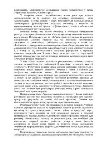 розпізнавати. Мікроскопічне дослідження тканин здійснюється у темах
«Транспорт речовин», «Опора та рух».
У наступних темах поглиблюються знання учнів про процеси
життєдіяльності та їх значення для організму, формування яких
здійснювалось в курсі біології 7 класу. Розглядаються найбільш загальні
закономірності функціонування людського організму з акцентом на
функціональному значенні органів та фізіологічних систем у забезпеченні
основних процесів життєдіяльності.
Розвиток понять про зв’язок організму з зовнішнім середовищем
реалізується в процесі вивчення тем «Зв’язок організму людини із зовнішнім
середовищем. Нервова система» та «Зв’язок організму людини із зовнішнім
середовищем. Сенсорні системи» під час виконання лабораторних
досліджень та самостійного дослідницького практикуму в межах тем.
Доцільність структурування навчального матеріалу обґрунтовується тим, що
опанування поняттями фізіології нервової системи в учнів викликає труднощі
і, з огляду на це, оптимальним є поступове формування їх впродовж
вивчення попередніх тем. З іншого боку, засвоєння поняття регуляторної
функції нервової системи значно полегшує засвоєння основних понять теми
«Регуляція функцій організму».
У темі «Вища нервова діяльність» розкривається соціальна сутність
людини, психофізіологічні особливості її поведінки, діяльності, якостей
особистості. Формування поняття «вища нервова діяльність» здйснюється у
порівнянні вищої нервової діяльності людини і тварин і важлива для
профілактики шкідливих звичок. Педагогічний досвід викладання
навчального матеріалу теми засвідчує про труднощі засвоєння його учнями.
З огляду на це, доцільно теоретичні положення розкривати вдаючись до
прикладів з життя відомих людей, співпрацювати з психологами навчального
закладу та використовувати загальноприйняті психодіагностичні методики,
життєвий досвід учнів, міжпредметні зв'язки, нестандартні уроки. Звертаємо
увагу, що поняття про ретикулярну формацію мозку і рівні сприйняття
інформації з програми вилучено.
Виокремлення теми «Регуляція функцій організму» з блоку знань про
регуляційні системи має дидактичне значення в узагальненні про нервово-
гуморальну регуляцію як основу цілісності організму. Поняття про
гіпоталамо-гіпофізарну систему організму з програми вилучено.
Розкриваючи зміст теми «Розмноження та розвиток людини», учителю
важливо спрямувати зусилля на формування поняття розвиток людського
організму від процесу формування статевих клітин до природної смерті,
акцентувати увагу школярів на ролі ендокринної системи в регуляції
гаметогенезу, овуляції, вагітності, постембріонального розвитку людини. Для
розвитку пізнавального інтересу та розуміння умов, що необхідні для
народження здорової дитини, необхідно розкрити вплив факторів
середовища та спосіб життя батьків на розвиток плода; необхідності
збереження репродуктивного здоров’я для збереження чисельності людської
популяції.
Оптимальному засвоєнню учнями навчального матеріалу сприятимуть
лабораторні дослідження і дослідницький практикум, які орієнтують учнів на
 