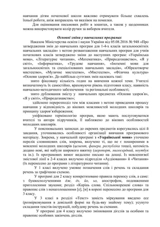 навчання дітям початкової школи важливо отримувати більше схвалень
їхньої роботи, аніж виправлень чи вказівок на помилки.
Для оцінювання письмових робіт в зошитах, а також у щоденниках
можна використовувати колір ручки за вибором вчителя.
Основні зміни у навчальних програмах
Наказом Міністерства освіти і науки України від 05.08.2016 № 948 «Про
затвердження змін до навчальних програм для 1-4-х класів загальноосвітніх
навчальних закладів» з метою розвантаження навчальних програм для учнів
початкових класів затверджено зміни до наступних програм: «Українська
мова», «Літературне читання», «Математика», «Природознавство», «Я у
світі», «Інформатика», «Трудове навчання», «Іноземні мови для
загальноосвітніх та спеціалізованих навчальних закладів», «Образотворче
мистецтво», «Музичне мистецтво», «Мистецтво», «Фізична культура»
«Основи здоров я». До найбільш суттєвих змін належать такі:ʼ
знято фіксовану кількість годин на вивчення кожної теми. Учителі
визначатимуть їх самостійно, враховуючи рівень підготовки класу, наявність
навчально-методичного забезпечення та регіональні особливості;
знято дублювання змісту у навчальних предметах «Основи здоров я»,ʼ
«Я у світі», «Природознавство»;
здійснено перерозподіл тем між класами з метою приведення процесу
навчання у відповідність до вікових можливостей молодших школярів та
принципу здоров’язбереження;
уніфіковано термінологію програм, якою мають послуговуватися
вчителі та автори підручників, її наближено до вікових особливостей
молодших школярів.
У пояснювальних записках до окремих предметів корегувались цілі й
завдання, уточнювались особливості організації вивчання програмового
матеріалу. Зокрема, у навчальній програмі з «Української мови» уточнено
перелік словникових слів, зокрема, вилучено ті, що не є поширеними в
мовленні молодших школярів (цемент, фанера, республіка тощо), натомість
додано нові, які набули широкого вжитку (аеропорт, милосердний, ноутбук
та ін.). Із програмових вимог видалено письмо на дошці. Із мовленнєвої
змістової лінії в 2-4 класах вилучено підрозділи «Аудіювання» й «Читання»
(їх перенесено до програми з літературного читання).
У 1 класі вилучено умовне позначення слів і речень та складання
речень за графічною схемою.
У програмі для 2 класу конкретизовано правила переносу слів, а саме:
з буквосполученнями дж, дз, йо, ьо, апострофом, подовженими
приголосними звуками; розділ «Корінь слова. Спільнокореневі слова» та
правопис слів з ненаголошеними [е], [и] в корені перенесено до програми для
3 класу.
У 3 класі в розділі «Текст» замість міркування введено есе
(розмірковування в довільній формі на будь-яку знайому тему); усунуто
складання текстів-інструкцій, побудову речень за схемами.
У програмі для 4 класу вилучено змінювання дієслів за особами та
правопис особових закінчень дієслів.
 